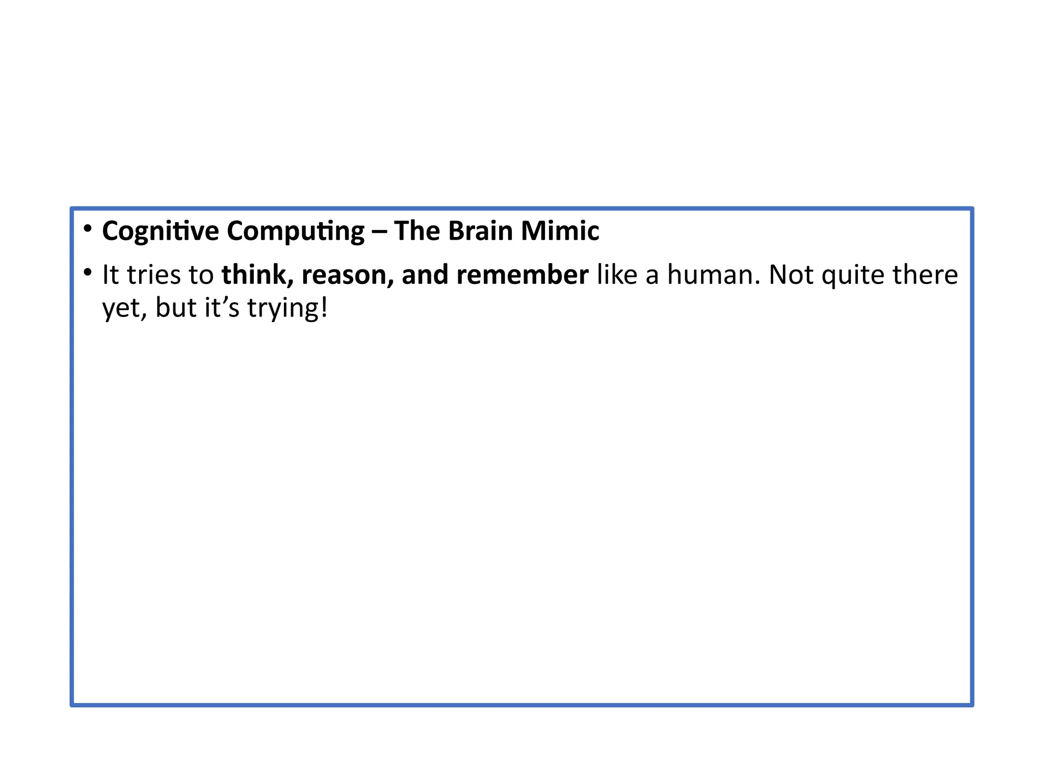 • Cognitive Computing – The Brain Mimic
• It tries to think, reason, and remember like a human. Not quite there
yet, but it’s trying!
 