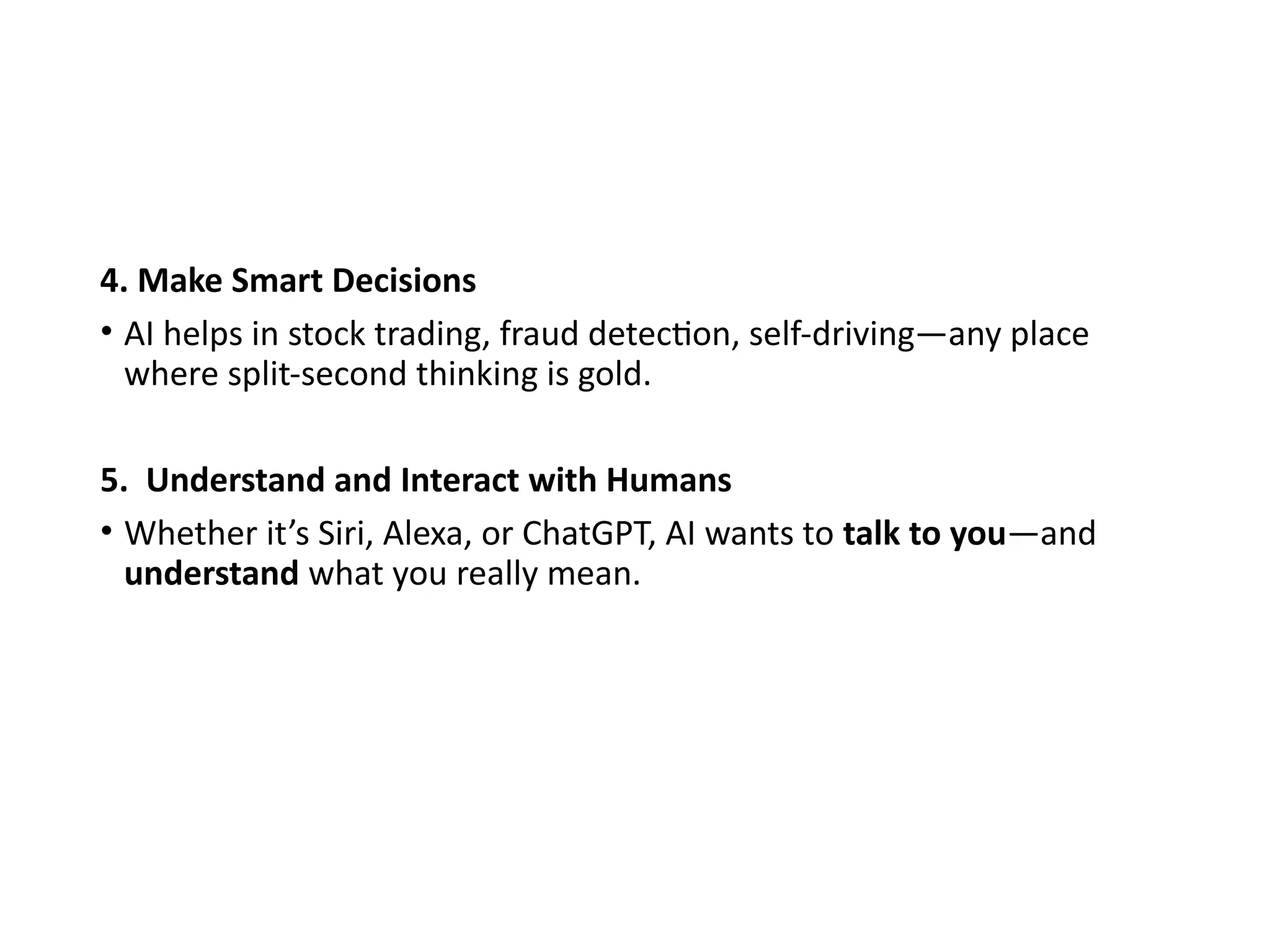 4. Make Smart Decisions
• AI helps in stock trading, fraud detection, self-driving—any place
where split-second thinking is gold.
5. Understand and Interact with Humans
• Whether it’s Siri, Alexa, or ChatGPT, AI wants to talk to you—and
understand what you really mean.
 