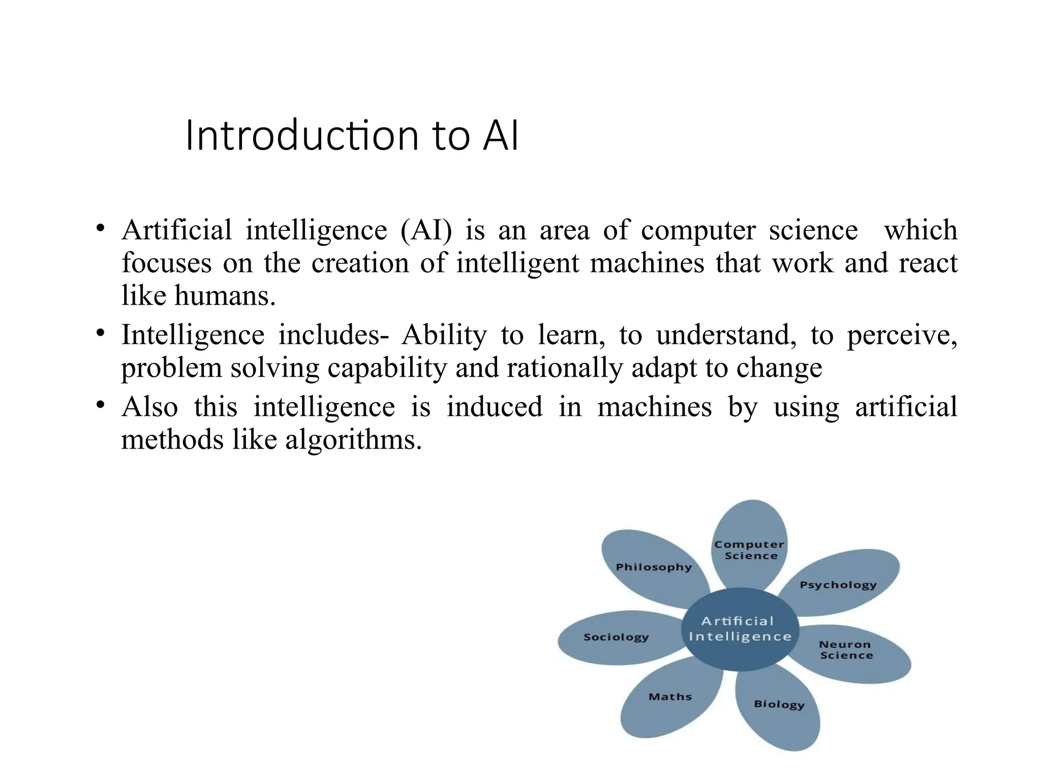 Introduction to AI
• Artificial intelligence (AI) is an area of computer science which
focuses on the creation of intelligent machines that work and react
like humans.
• Intelligence includes- Ability to learn, to understand, to perceive,
problem solving capability and rationally adapt to change
• Also this intelligence is induced in machines by using artificial
methods like algorithms.
 