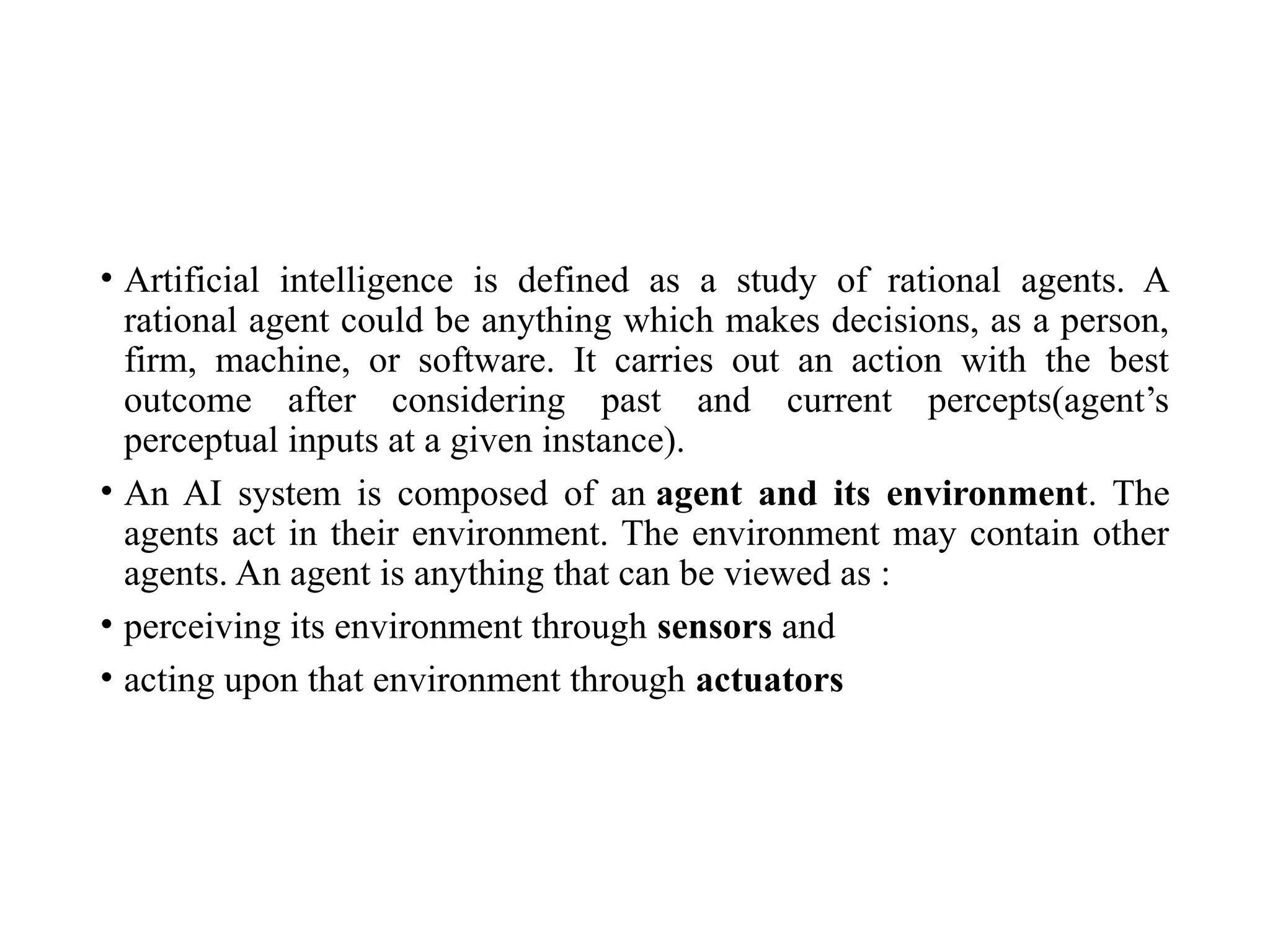 • Artificial intelligence is defined as a study of rational agents. A
rational agent could be anything which makes decisions, as a person,
firm, machine, or software. It carries out an action with the best
outcome after considering past and current percepts(agent’s
perceptual inputs at a given instance).
• An AI system is composed of an agent and its environment. The
agents act in their environment. The environment may contain other
agents. An agent is anything that can be viewed as :
• perceiving its environment through sensors and
• acting upon that environment through actuators
 