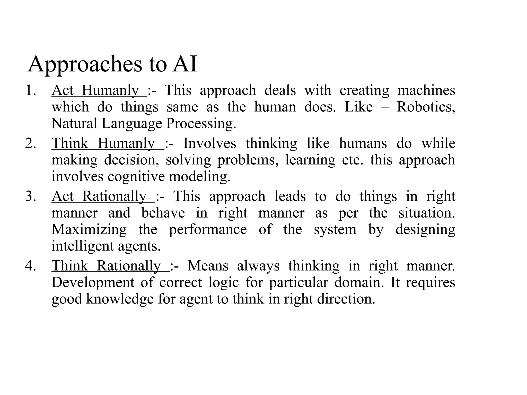 Approaches to AI
1. Act Humanly :- This approach deals with creating machines
which do things same as the human does. Like – Robotics,
Natural Language Processing.
2. Think Humanly :- Involves thinking like humans do while
making decision, solving problems, learning etc. this approach
involves cognitive modeling.
3. Act Rationally :- This approach leads to do things in right
manner and behave in right manner as per the situation.
Maximizing the performance of the system by designing
intelligent agents.
4. Think Rationally :- Means always thinking in right manner.
Development of correct logic for particular domain. It requires
good knowledge for agent to think in right direction.
 