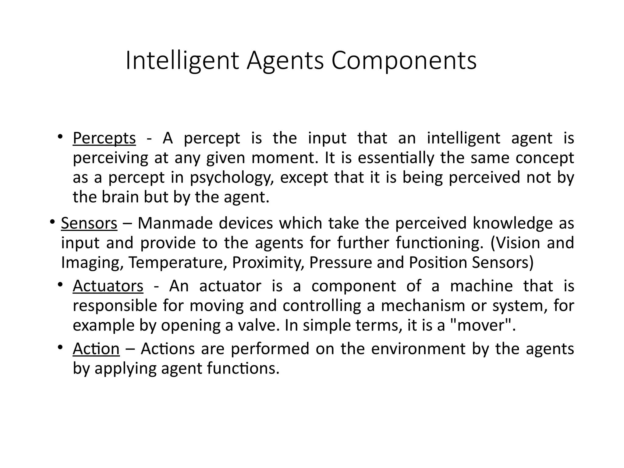 Intelligent Agents Components
• Percepts - A percept is the input that an intelligent agent is
perceiving at any given moment. It is essentially the same concept
as a percept in psychology, except that it is being perceived not by
the brain but by the agent.
• Sensors – Manmade devices which take the perceived knowledge as
input and provide to the agents for further functioning. (Vision and
Imaging, Temperature, Proximity, Pressure and Position Sensors)
• Actuators - An actuator is a component of a machine that is
responsible for moving and controlling a mechanism or system, for
example by opening a valve. In simple terms, it is a "mover".
• Action – Actions are performed on the environment by the agents
by applying agent functions.
 