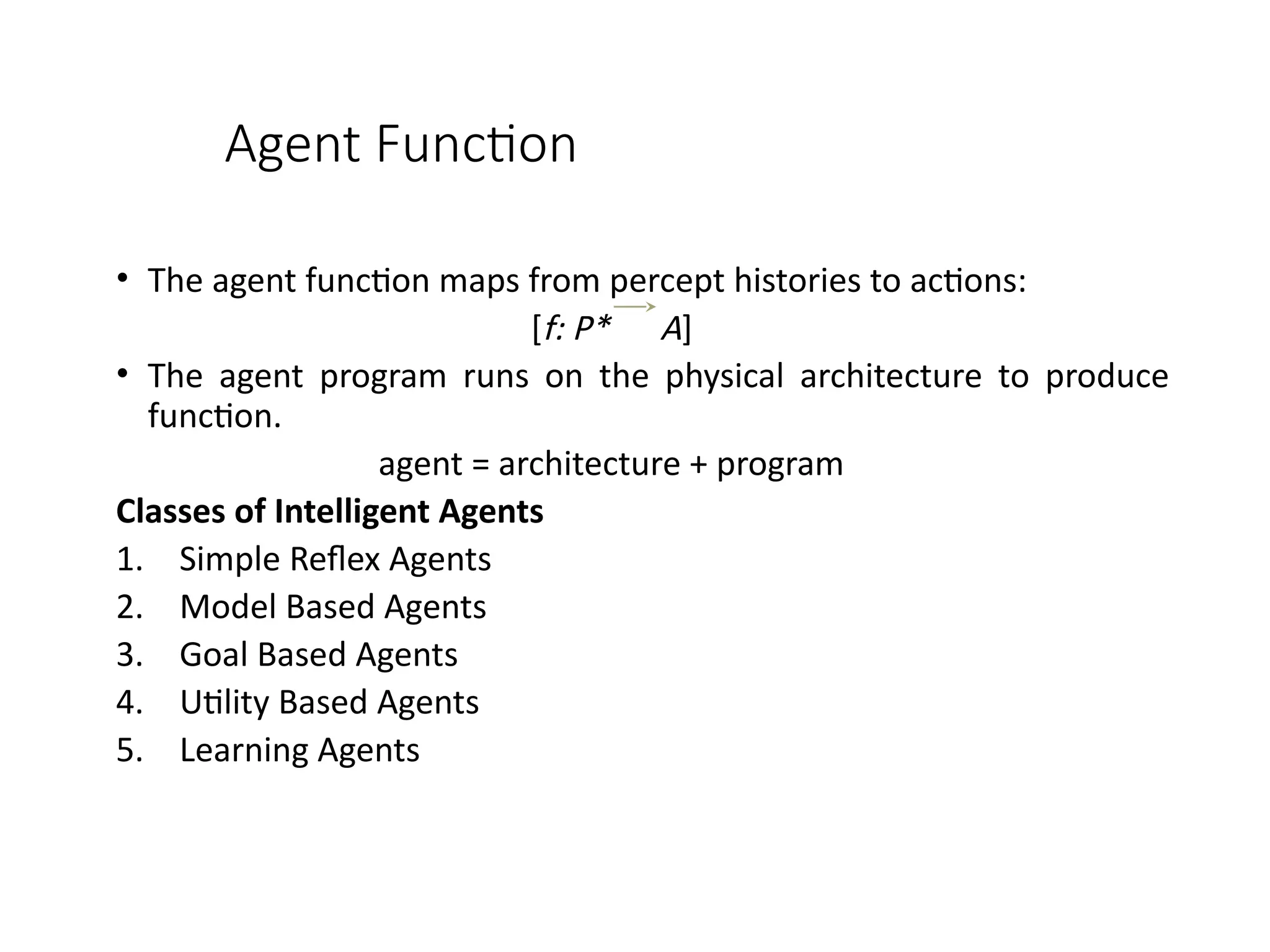 Agent Function
• The agent function maps from percept histories to actions:
[f: P* A]
• The agent program runs on the physical architecture to produce
function.
agent = architecture + program
Classes of Intelligent Agents
1. Simple Reflex Agents
2. Model Based Agents
3. Goal Based Agents
4. Utility Based Agents
5. Learning Agents
 