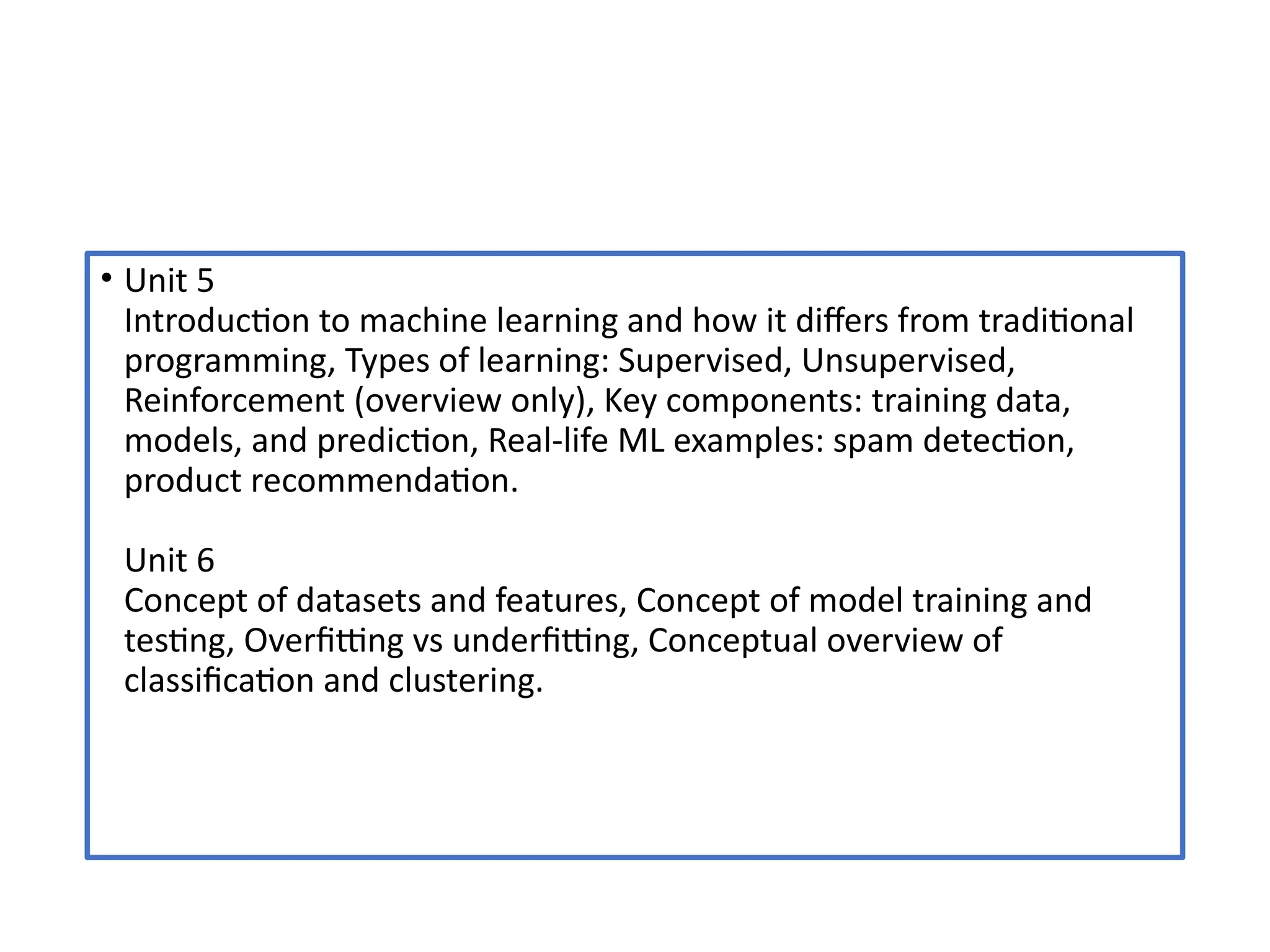 • Unit 5
Introduction to machine learning and how it differs from traditional
programming, Types of learning: Supervised, Unsupervised,
Reinforcement (overview only), Key components: training data,
models, and prediction, Real-life ML examples: spam detection,
product recommendation.
Unit 6
Concept of datasets and features, Concept of model training and
testing, Overfitting vs underfitting, Conceptual overview of
classification and clustering.
 