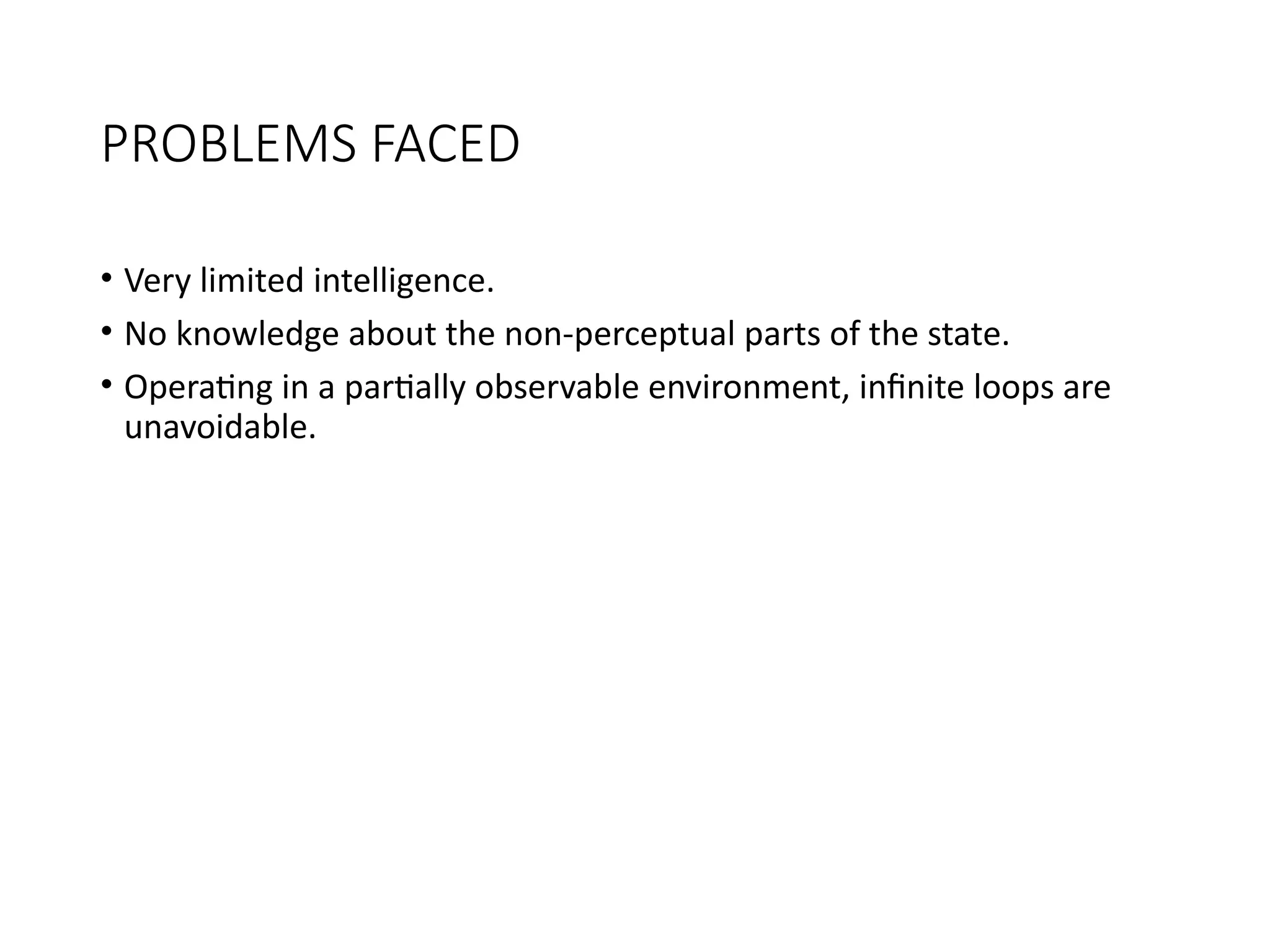 PROBLEMS FACED
• Very limited intelligence.
• No knowledge about the non-perceptual parts of the state.
• Operating in a partially observable environment, infinite loops are
unavoidable.
 