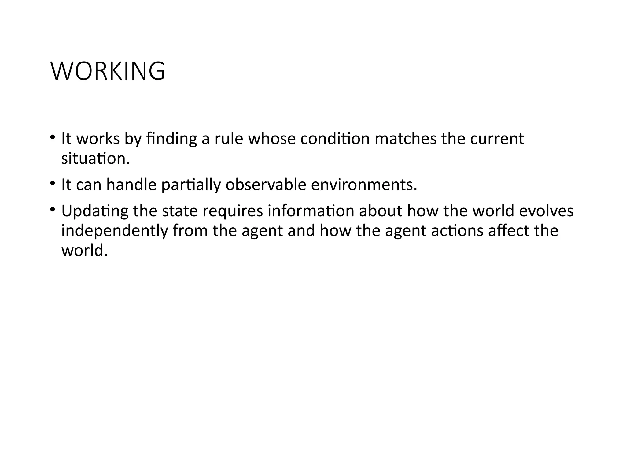 WORKING
• It works by finding a rule whose condition matches the current
situation.
• It can handle partially observable environments.
• Updating the state requires information about how the world evolves
independently from the agent and how the agent actions affect the
world.
 