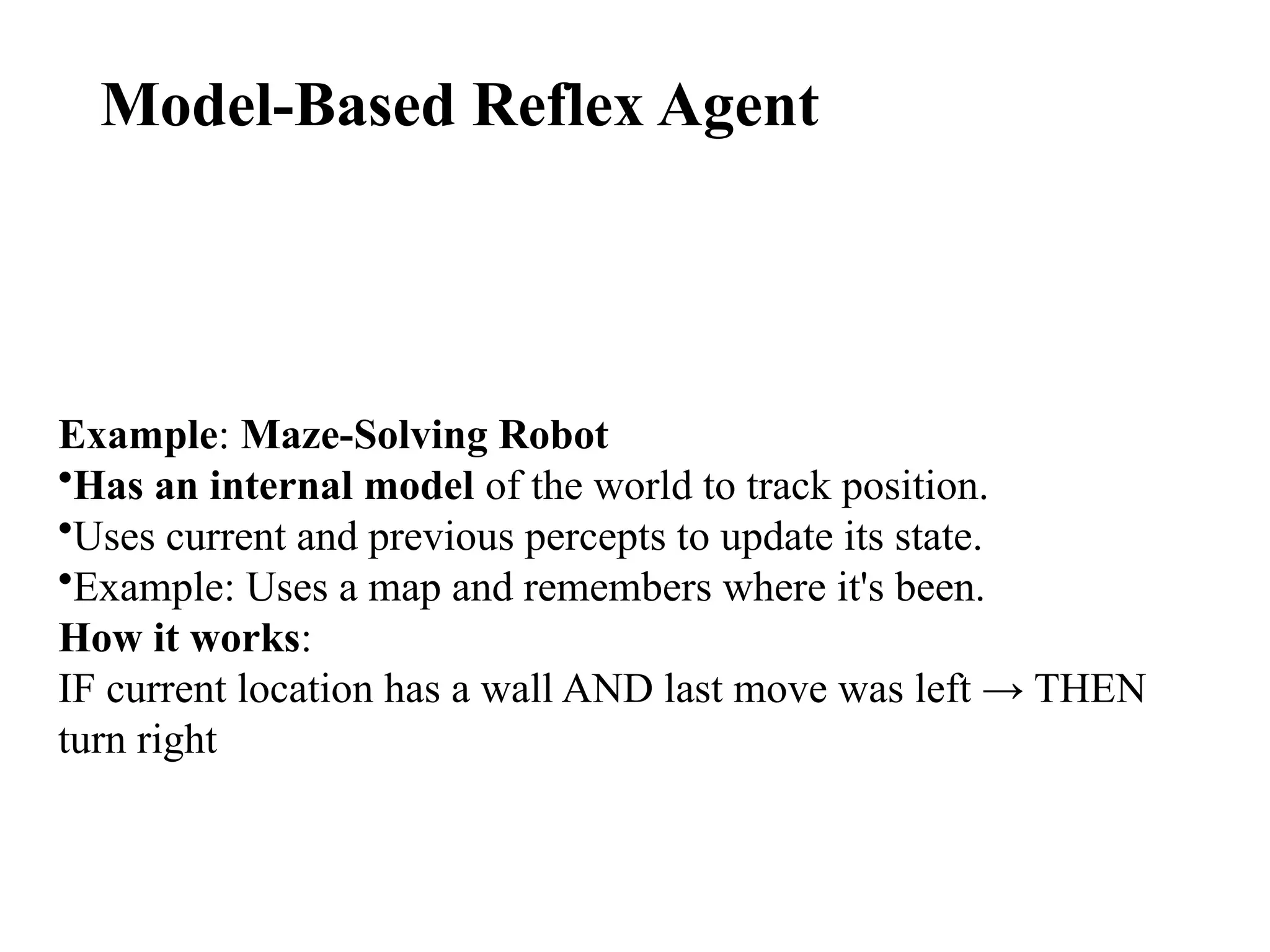 Model-Based Reflex Agent
Example: Maze-Solving Robot
•Has an internal model of the world to track position.
•Uses current and previous percepts to update its state.
•Example: Uses a map and remembers where it's been.
How it works:
IF current location has a wall AND last move was left → THEN
turn right
 