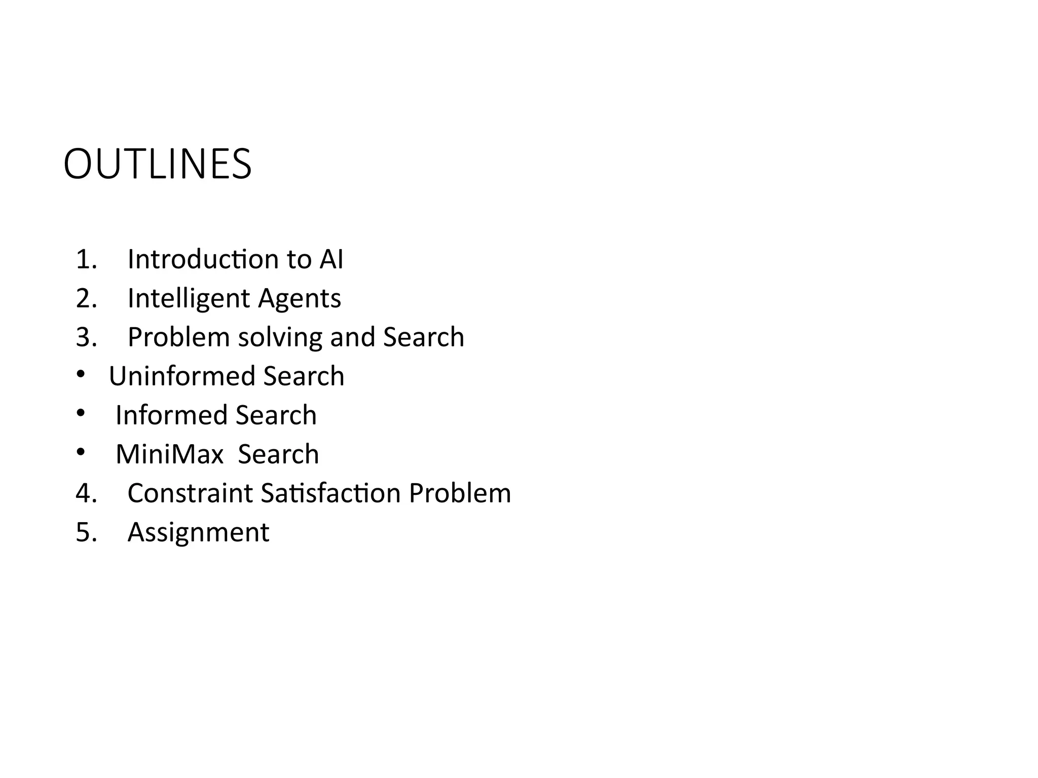 OUTLINES
1. Introduction to AI
2. Intelligent Agents
3. Problem solving and Search
• Uninformed Search
• Informed Search
• MiniMax Search
4. Constraint Satisfaction Problem
5. Assignment
 