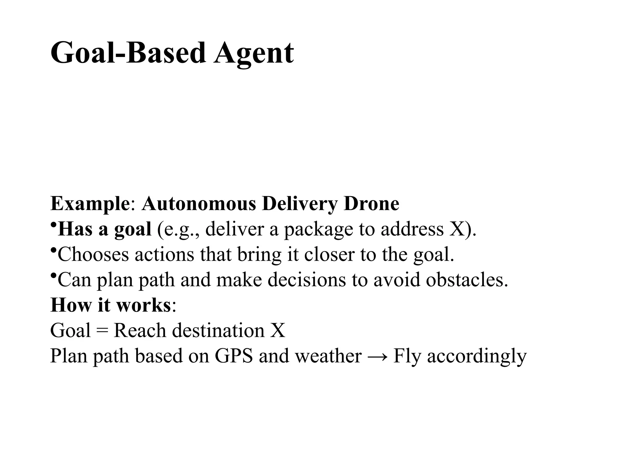 Goal-Based Agent
Example: Autonomous Delivery Drone
•Has a goal (e.g., deliver a package to address X).
•Chooses actions that bring it closer to the goal.
•Can plan path and make decisions to avoid obstacles.
How it works:
Goal = Reach destination X
Plan path based on GPS and weather → Fly accordingly
 