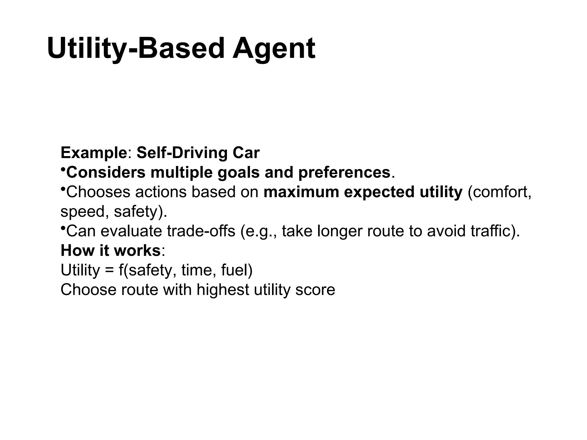 Utility-Based Agent
Example: Self-Driving Car
•Considers multiple goals and preferences.
•Chooses actions based on maximum expected utility (comfort,
speed, safety).
•Can evaluate trade-offs (e.g., take longer route to avoid traffic).
How it works:
Utility = f(safety, time, fuel)
Choose route with highest utility score
 