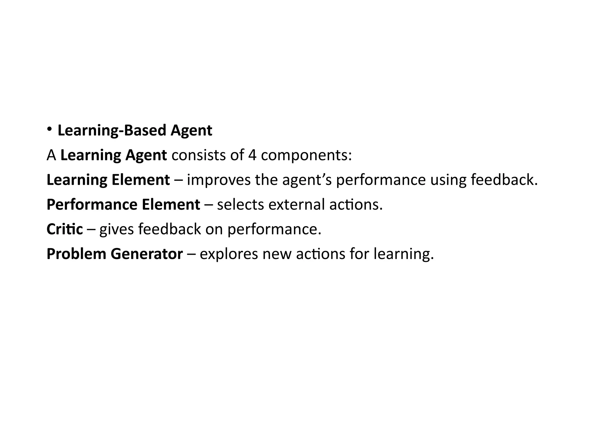 • Learning-Based Agent
A Learning Agent consists of 4 components:
Learning Element – improves the agent’s performance using feedback.
Performance Element – selects external actions.
Critic – gives feedback on performance.
Problem Generator – explores new actions for learning.
 