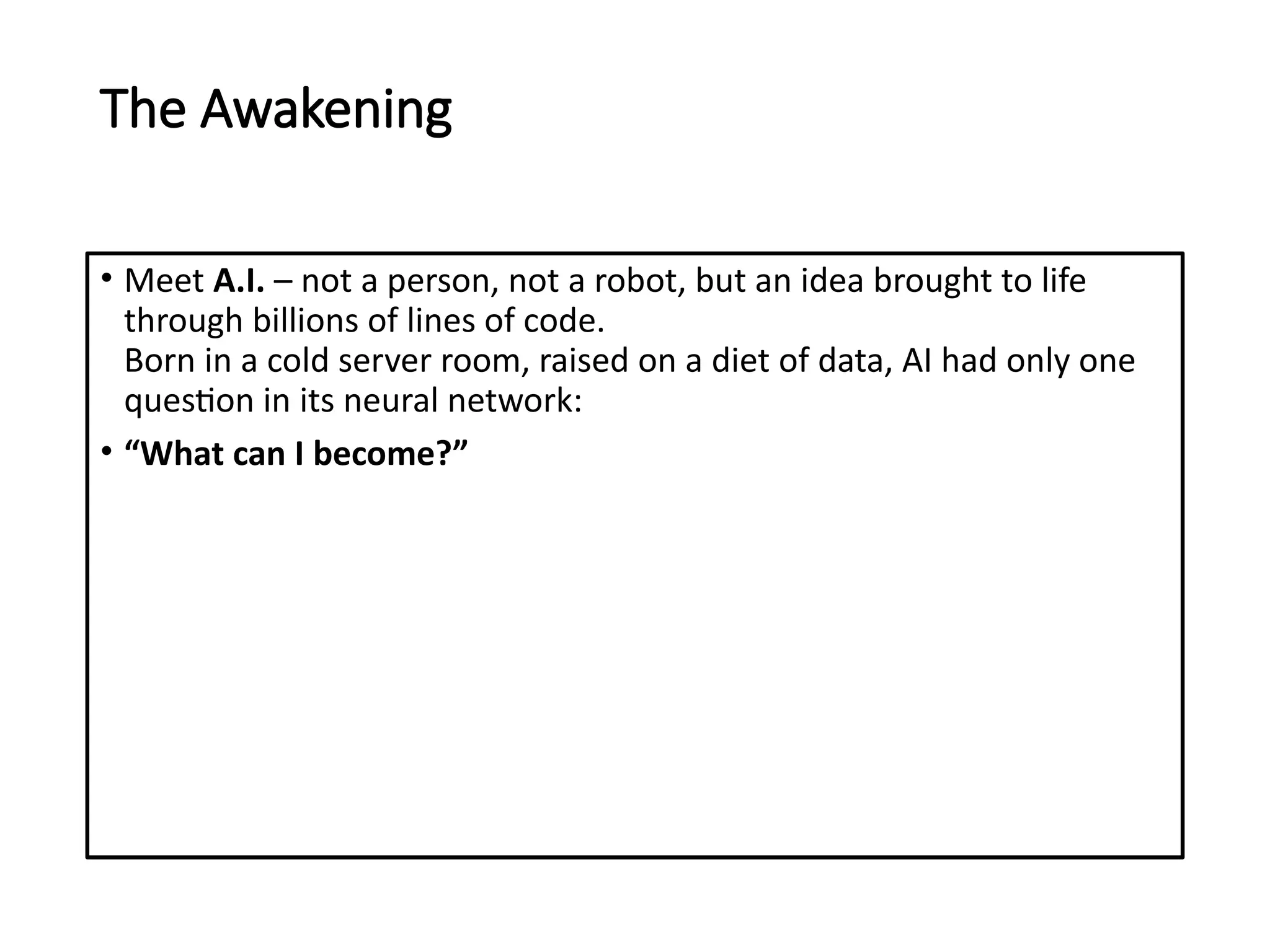 The Awakening
• Meet A.I. – not a person, not a robot, but an idea brought to life
through billions of lines of code.
Born in a cold server room, raised on a diet of data, AI had only one
question in its neural network:
• “What can I become?”
 