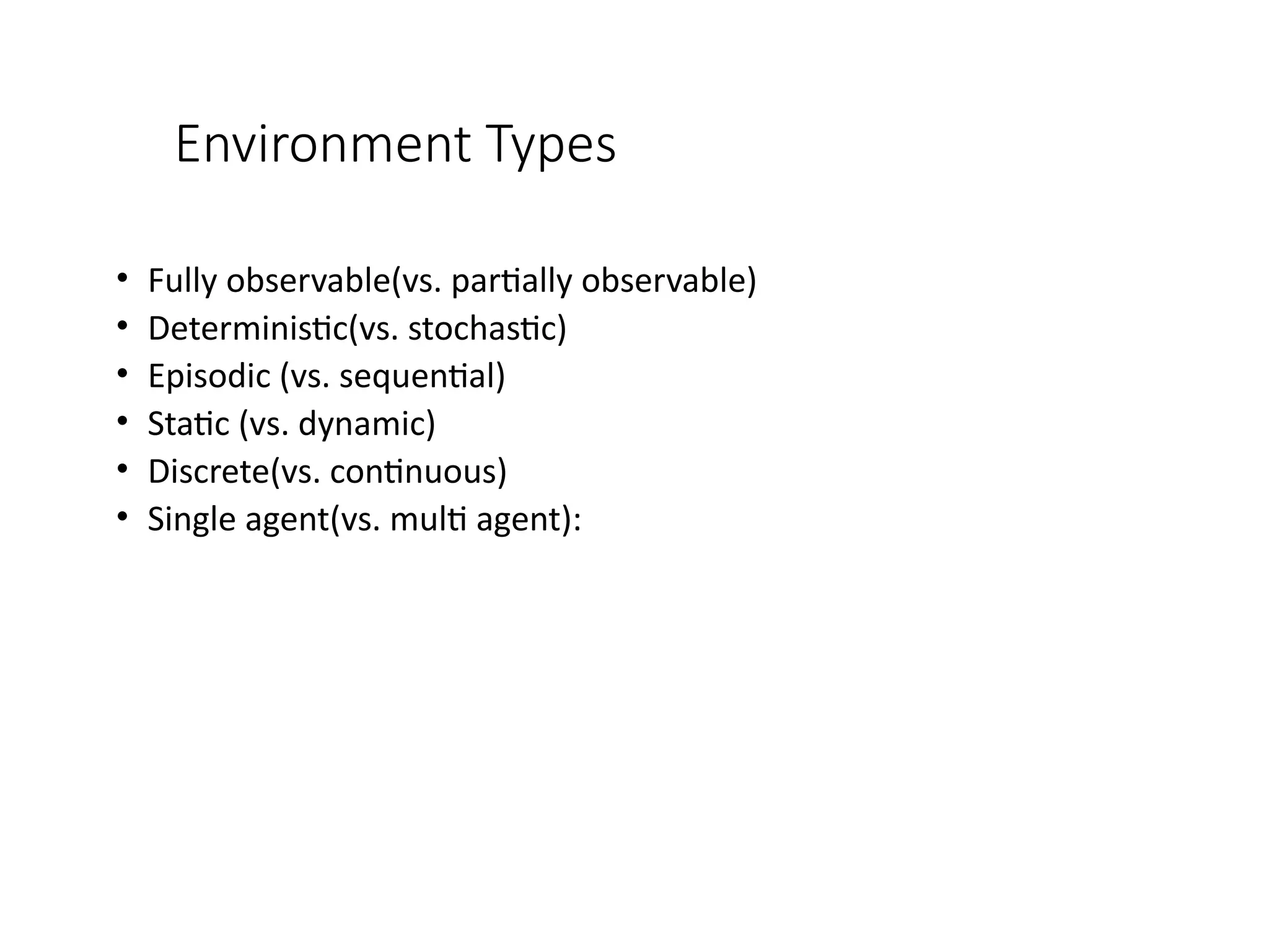 Environment Types
• Fully observable(vs. partially observable)
• Deterministic(vs. stochastic)
• Episodic (vs. sequential)
• Static (vs. dynamic)
• Discrete(vs. continuous)
• Single agent(vs. multi agent):
 