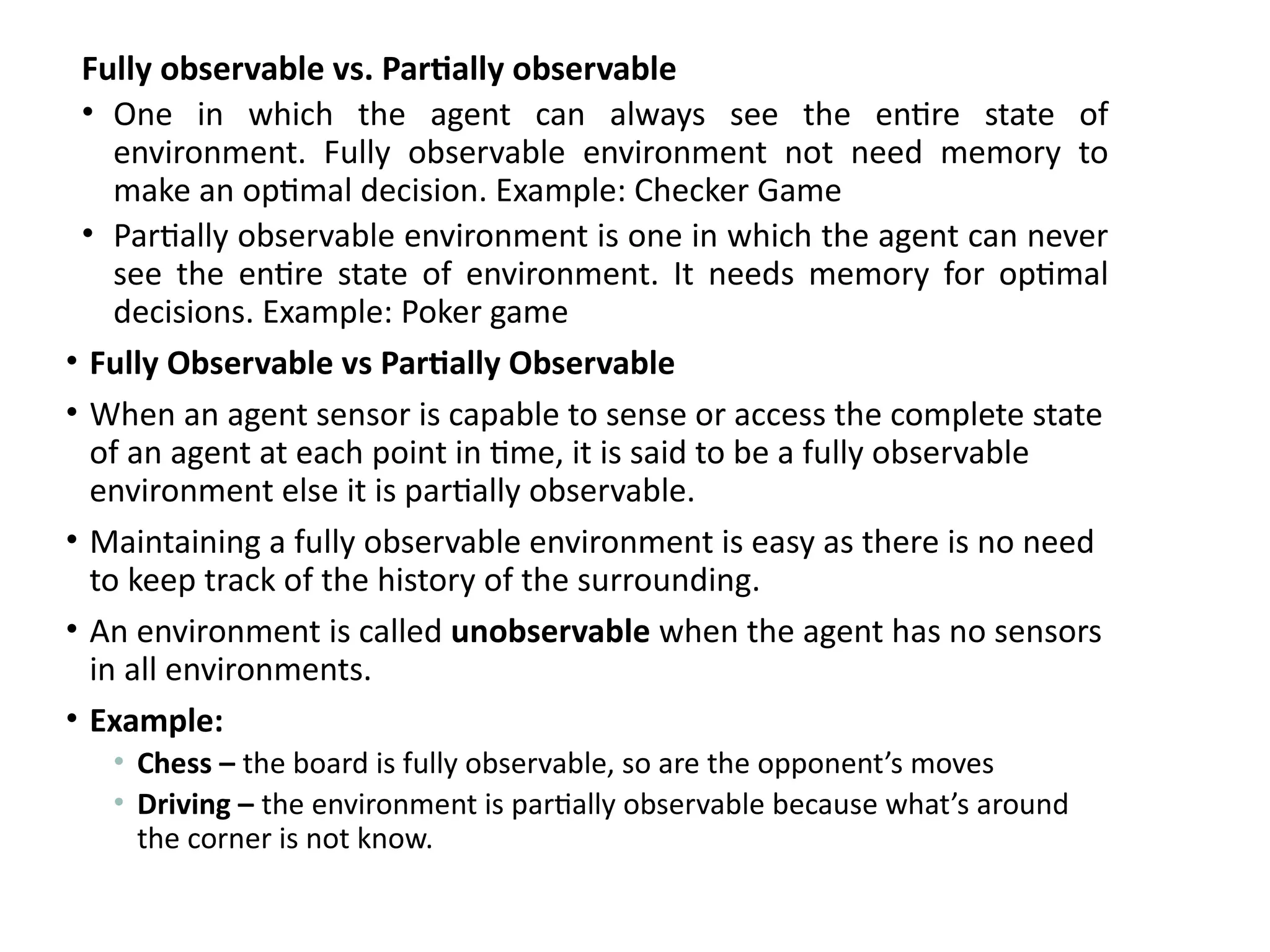 Fully observable vs. Partially observable
• One in which the agent can always see the entire state of
environment. Fully observable environment not need memory to
make an optimal decision. Example: Checker Game
• Partially observable environment is one in which the agent can never
see the entire state of environment. It needs memory for optimal
decisions. Example: Poker game
• Fully Observable vs Partially Observable
• When an agent sensor is capable to sense or access the complete state
of an agent at each point in time, it is said to be a fully observable
environment else it is partially observable.
• Maintaining a fully observable environment is easy as there is no need
to keep track of the history of the surrounding.
• An environment is called unobservable when the agent has no sensors
in all environments.
• Example:
• Chess – the board is fully observable, so are the opponent’s moves
• Driving – the environment is partially observable because what’s around
the corner is not know.
 