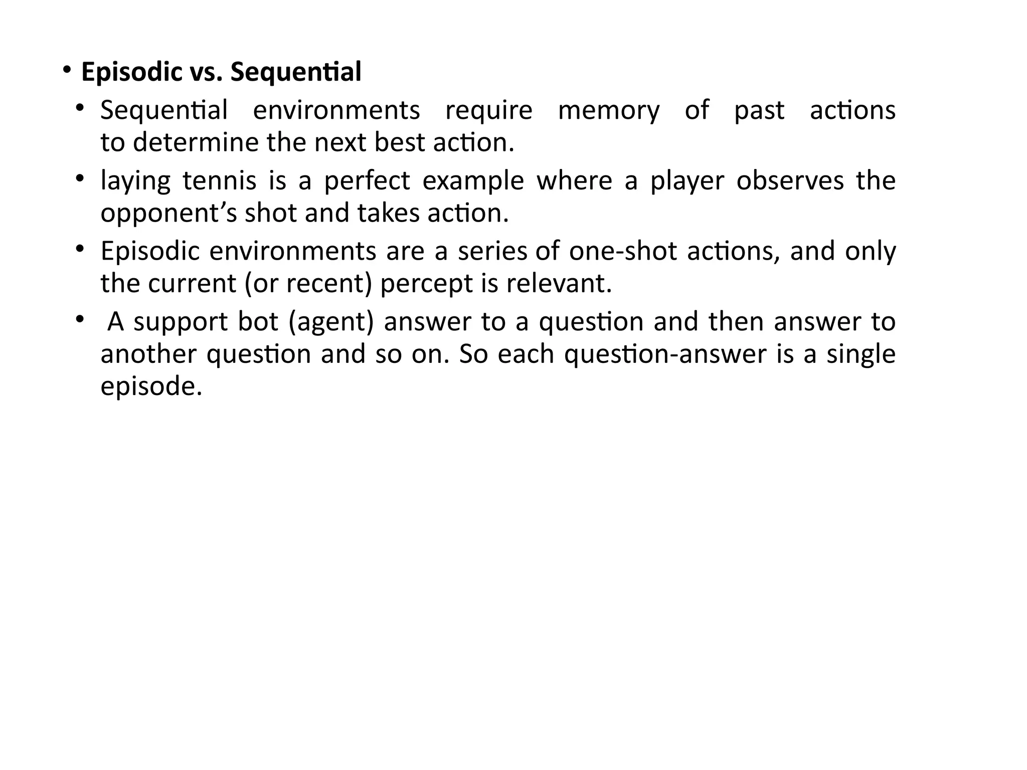 • Episodic vs. Sequential
• Sequential environments require memory of past actions
to determine the next best action.
• laying tennis is a perfect example where a player observes the
opponent’s shot and takes action.
• Episodic environments are a series of one-shot actions, and only
the current (or recent) percept is relevant.
• A support bot (agent) answer to a question and then answer to
another question and so on. So each question-answer is a single
episode.
 
