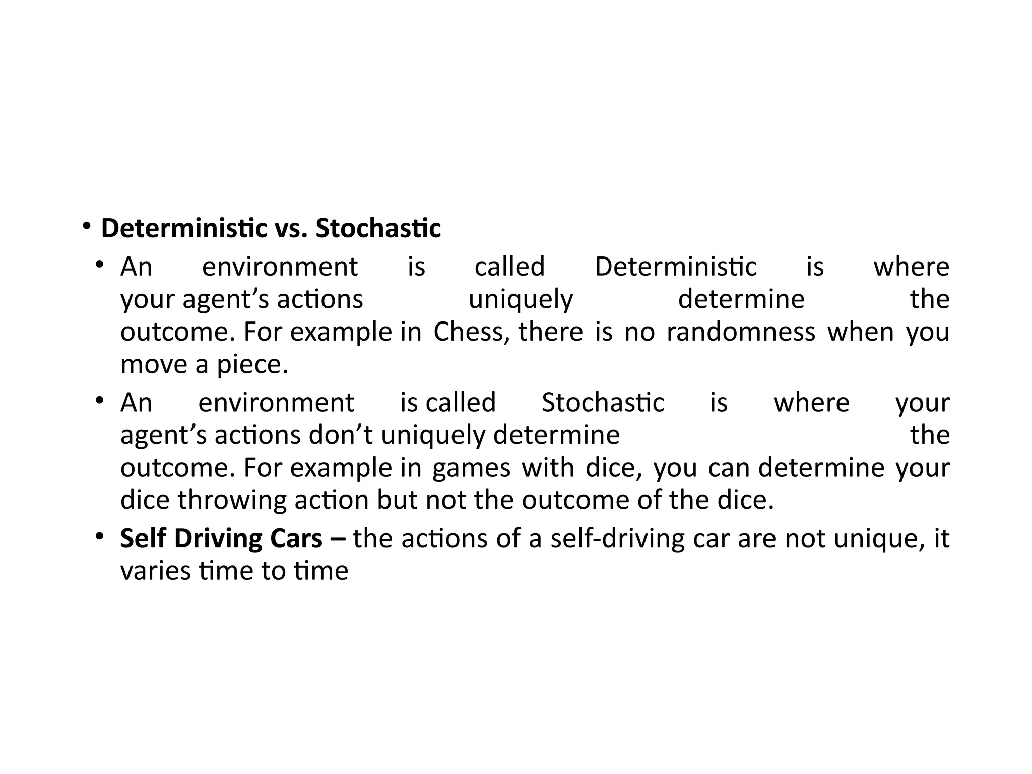 • Deterministic vs. Stochastic
• An environment is called Deterministic is where
your agent’s actions uniquely determine the
outcome. For example in Chess, there is no randomness when you
move a piece.
• An environment is called Stochastic is where your
agent’s actions don’t uniquely determine the
outcome. For example in games with dice, you can determine your
dice throwing action but not the outcome of the dice.
• Self Driving Cars – the actions of a self-driving car are not unique, it
varies time to time
 