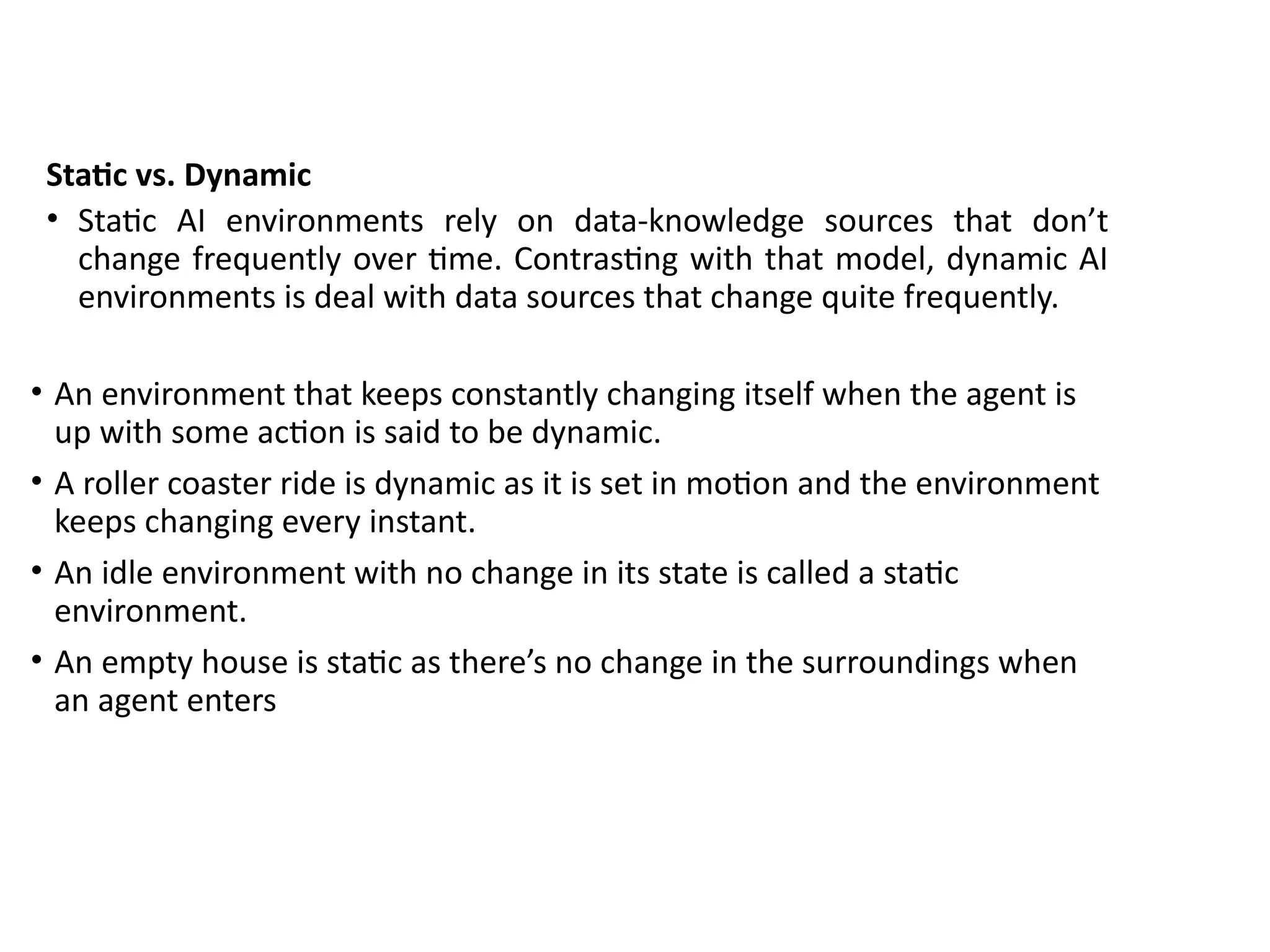 Static vs. Dynamic
• Static AI environments rely on data-knowledge sources that don’t
change frequently over time. Contrasting with that model, dynamic AI
environments is deal with data sources that change quite frequently.
• An environment that keeps constantly changing itself when the agent is
up with some action is said to be dynamic.
• A roller coaster ride is dynamic as it is set in motion and the environment
keeps changing every instant.
• An idle environment with no change in its state is called a static
environment.
• An empty house is static as there’s no change in the surroundings when
an agent enters
 