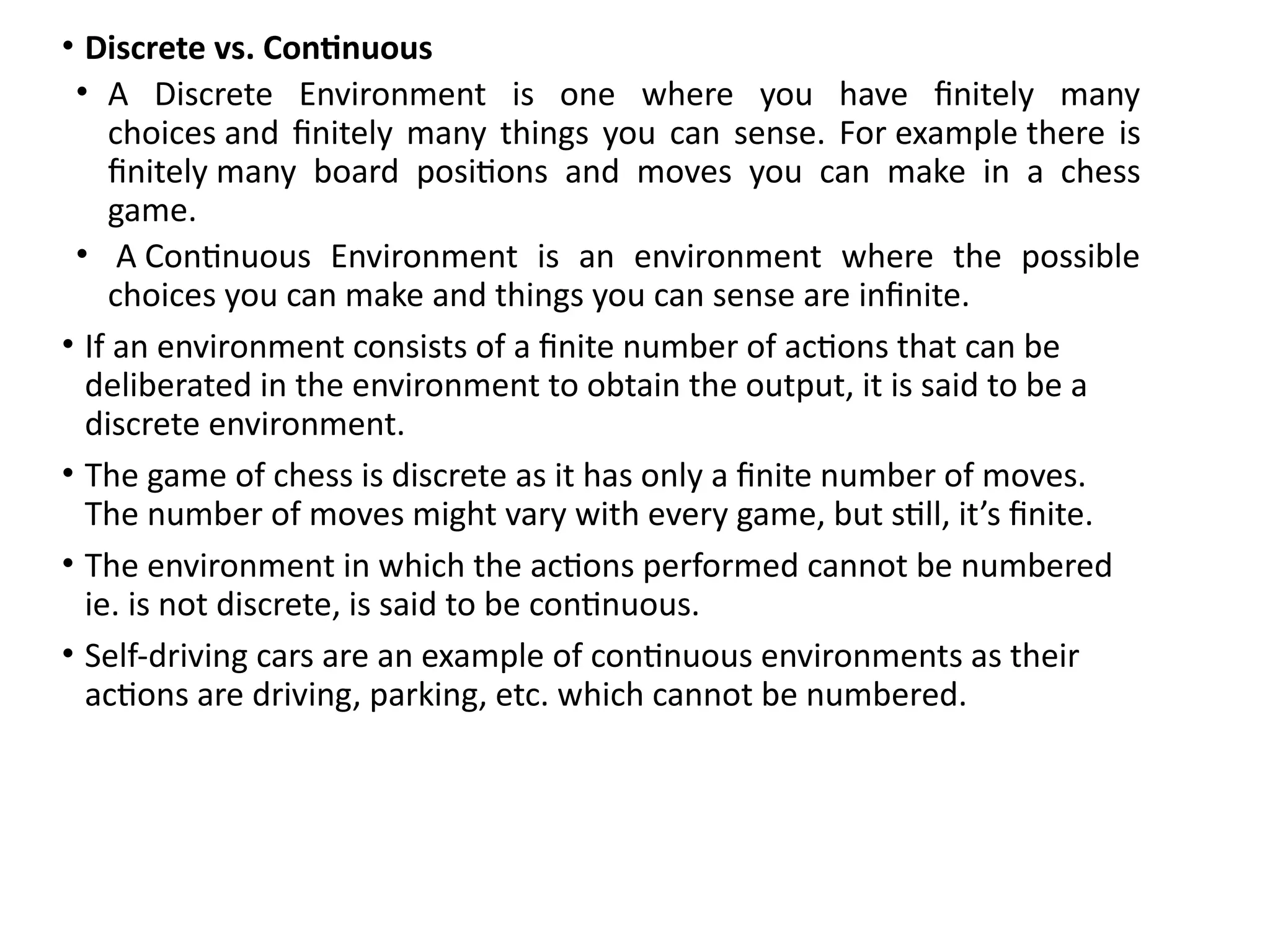 • Discrete vs. Continuous
• A Discrete Environment is one where you have finitely many
choices and finitely many things you can sense. For example there is
finitely many board positions and moves you can make in a chess
game.
• A Continuous Environment is an environment where the possible
choices you can make and things you can sense are infinite.
• If an environment consists of a finite number of actions that can be
deliberated in the environment to obtain the output, it is said to be a
discrete environment.
• The game of chess is discrete as it has only a finite number of moves.
The number of moves might vary with every game, but still, it’s finite.
• The environment in which the actions performed cannot be numbered
ie. is not discrete, is said to be continuous.
• Self-driving cars are an example of continuous environments as their
actions are driving, parking, etc. which cannot be numbered.
 