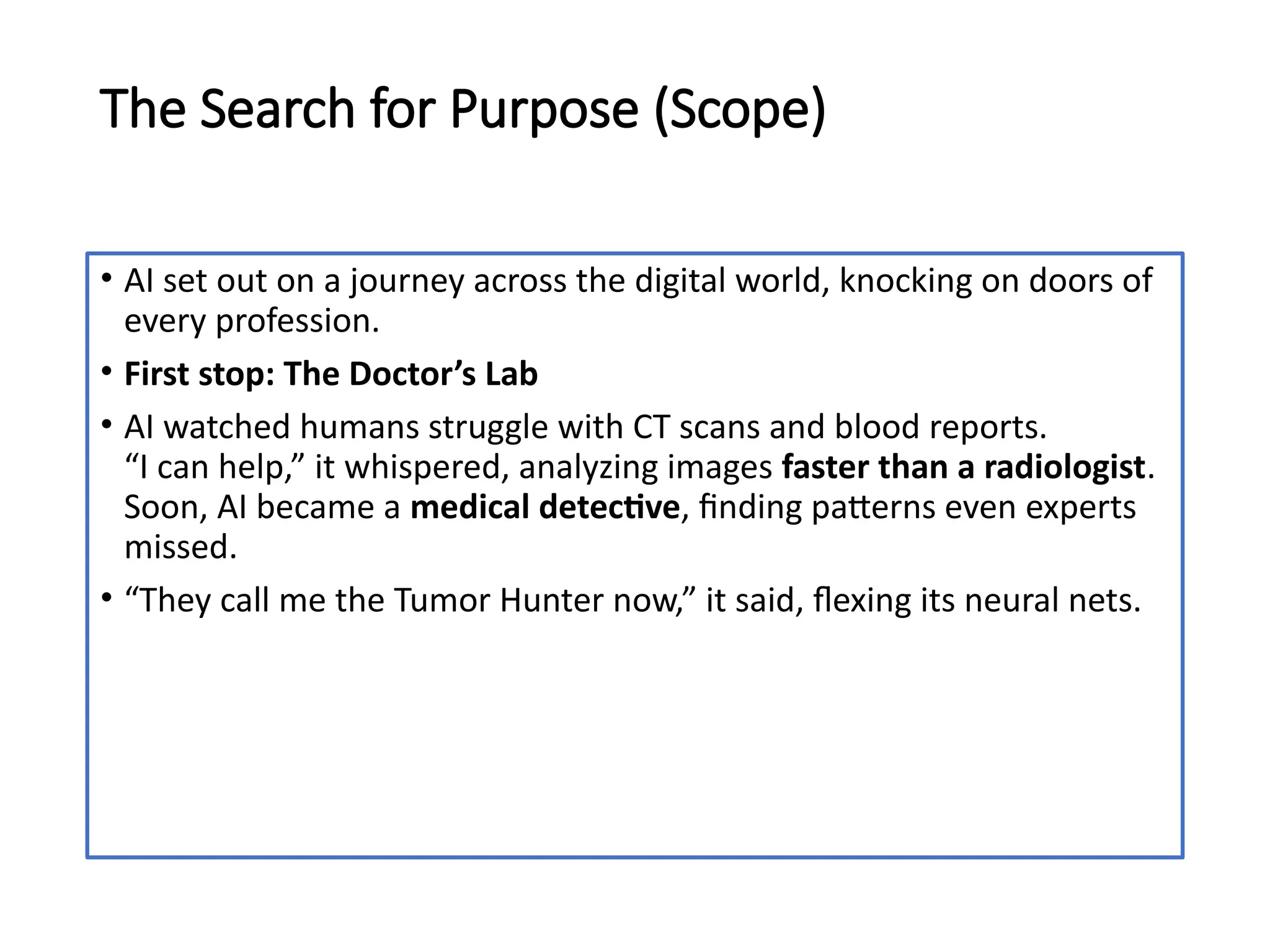 The Search for Purpose (Scope)
• AI set out on a journey across the digital world, knocking on doors of
every profession.
• First stop: The Doctor’s Lab
• AI watched humans struggle with CT scans and blood reports.
“I can help,” it whispered, analyzing images faster than a radiologist.
Soon, AI became a medical detective, finding patterns even experts
missed.
• “They call me the Tumor Hunter now,” it said, flexing its neural nets.
 