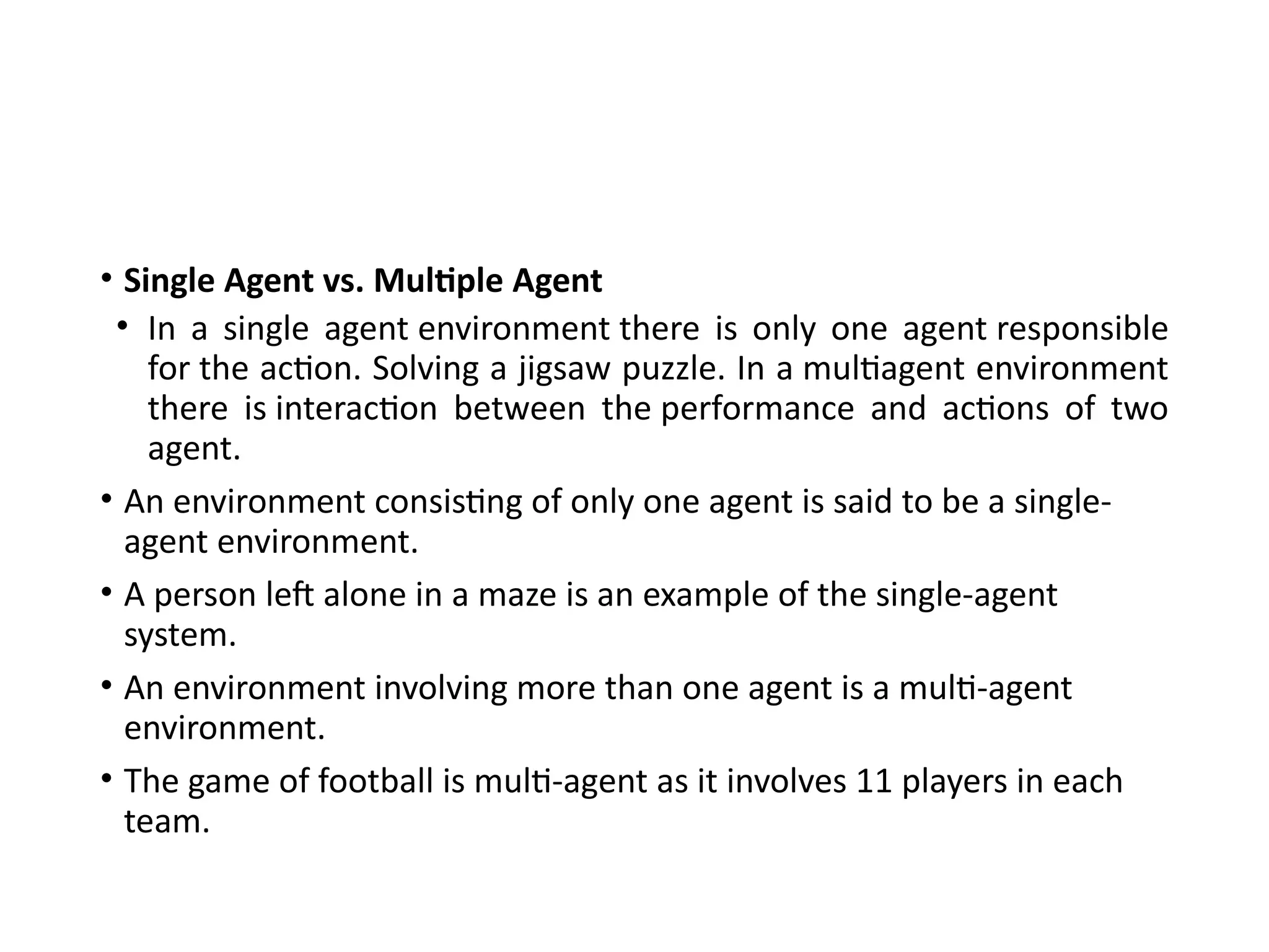 • Single Agent vs. Multiple Agent
• In a single agent environment there is only one agent responsible
for the action. Solving a jigsaw puzzle. In a multiagent environment
there is interaction between the performance and actions of two
agent.
• An environment consisting of only one agent is said to be a single-
agent environment.
• A person left alone in a maze is an example of the single-agent
system.
• An environment involving more than one agent is a multi-agent
environment.
• The game of football is multi-agent as it involves 11 players in each
team.
 