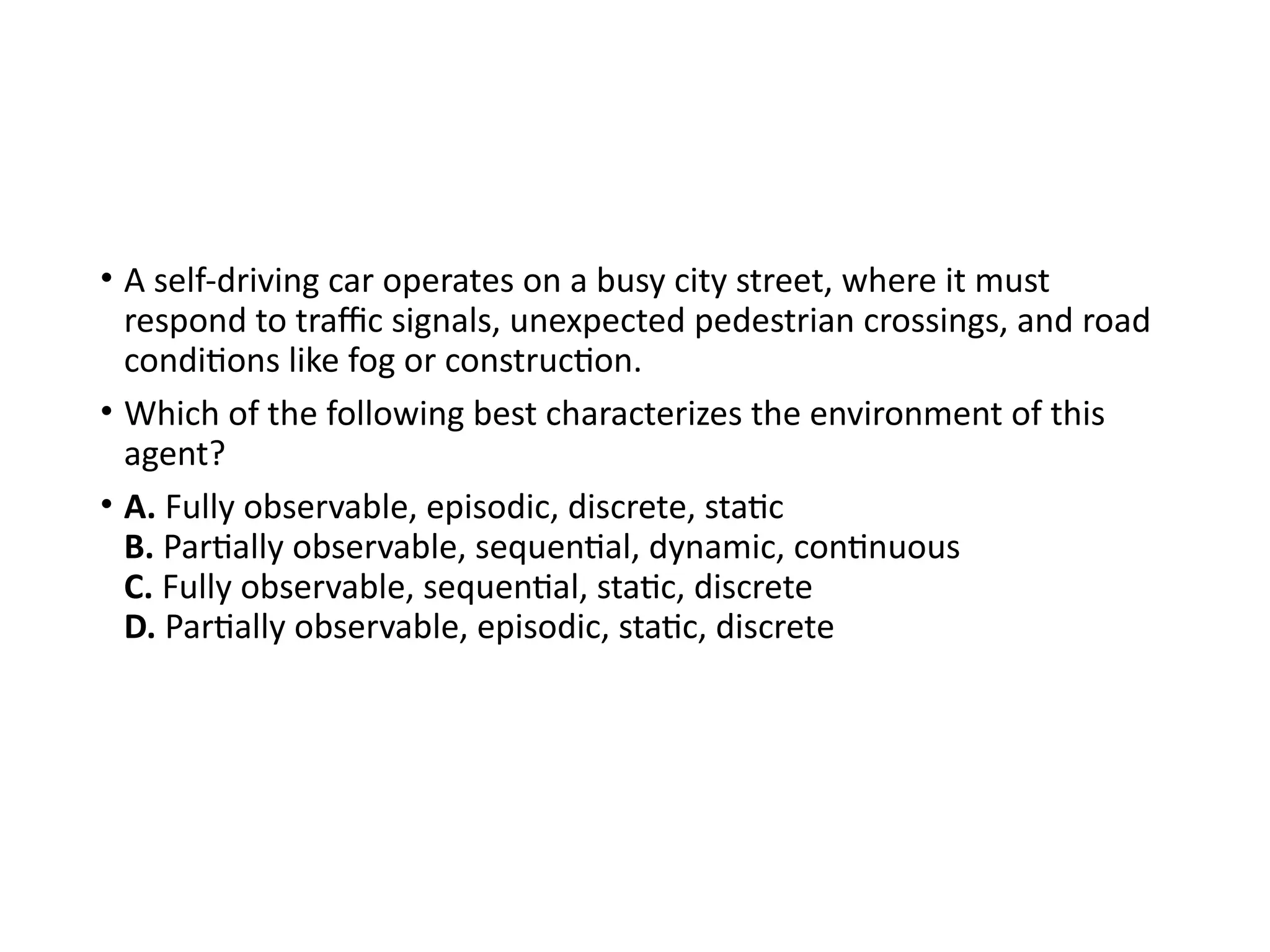 • A self-driving car operates on a busy city street, where it must
respond to traffic signals, unexpected pedestrian crossings, and road
conditions like fog or construction.
• Which of the following best characterizes the environment of this
agent?
• A. Fully observable, episodic, discrete, static
B. Partially observable, sequential, dynamic, continuous
C. Fully observable, sequential, static, discrete
D. Partially observable, episodic, static, discrete
 