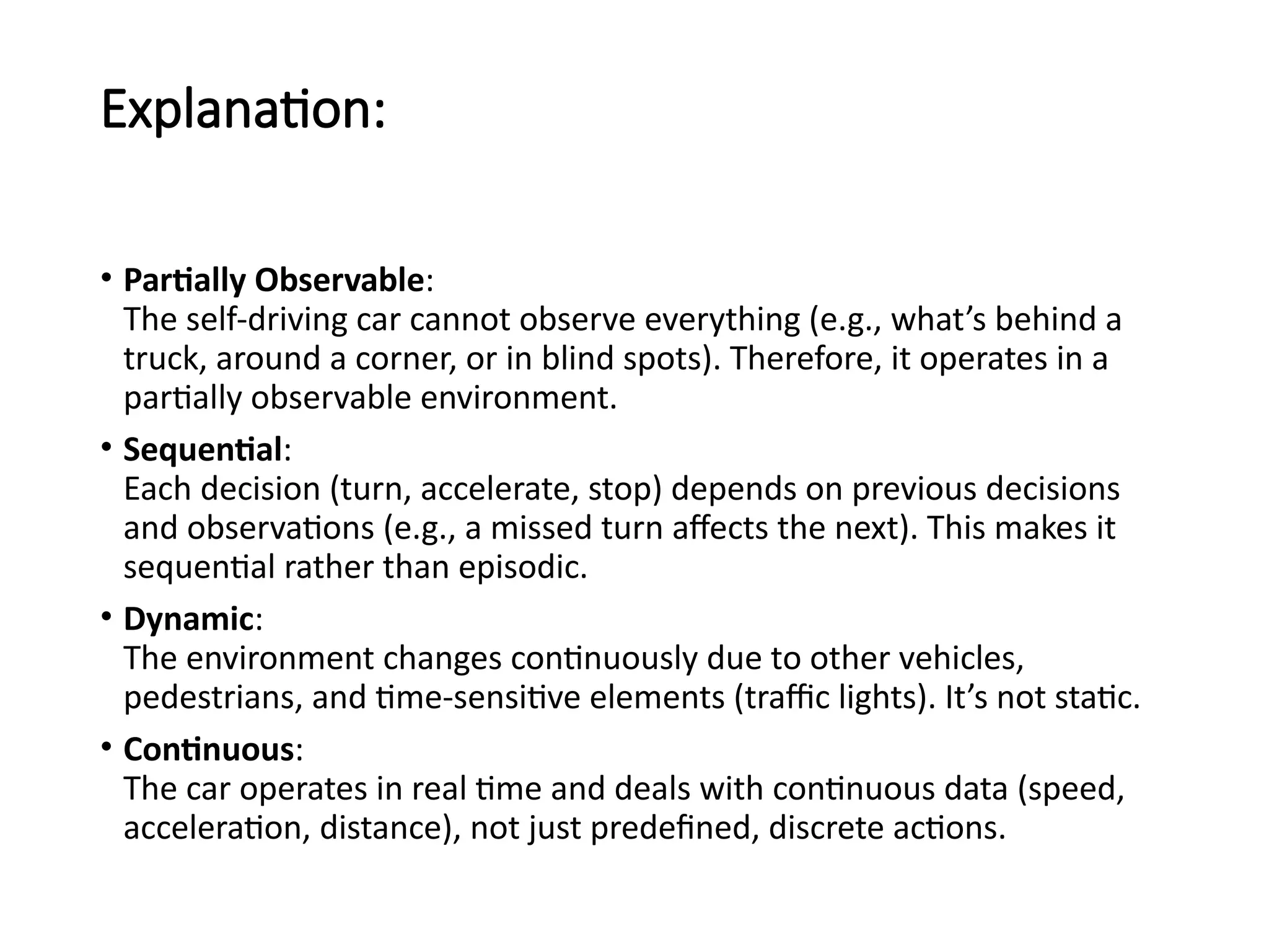 Explanation:
• Partially Observable:
The self-driving car cannot observe everything (e.g., what’s behind a
truck, around a corner, or in blind spots). Therefore, it operates in a
partially observable environment.
• Sequential:
Each decision (turn, accelerate, stop) depends on previous decisions
and observations (e.g., a missed turn affects the next). This makes it
sequential rather than episodic.
• Dynamic:
The environment changes continuously due to other vehicles,
pedestrians, and time-sensitive elements (traffic lights). It’s not static.
• Continuous:
The car operates in real time and deals with continuous data (speed,
acceleration, distance), not just predefined, discrete actions.
 