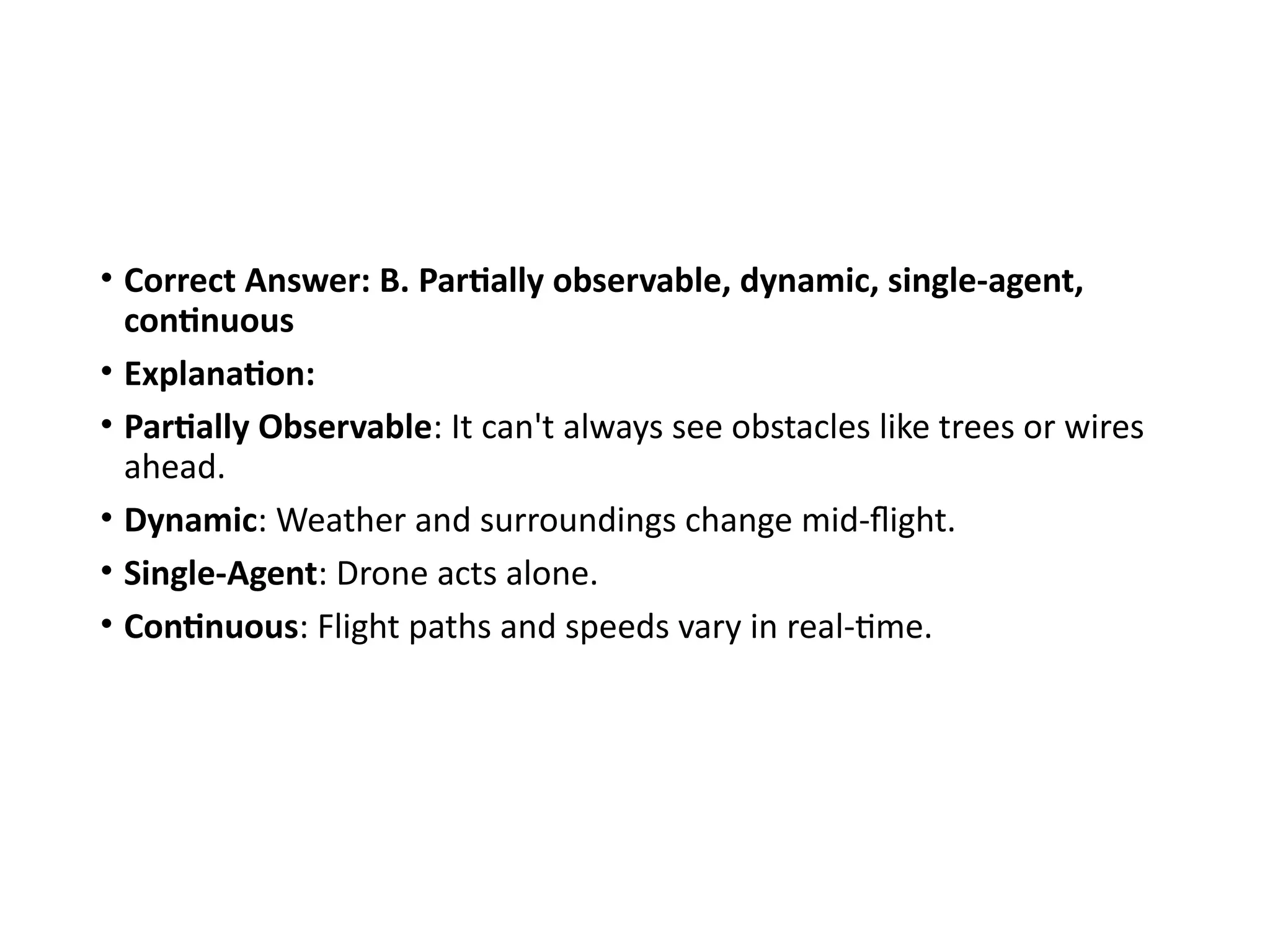 • Correct Answer: B. Partially observable, dynamic, single-agent,
continuous
• Explanation:
• Partially Observable: It can't always see obstacles like trees or wires
ahead.
• Dynamic: Weather and surroundings change mid-flight.
• Single-Agent: Drone acts alone.
• Continuous: Flight paths and speeds vary in real-time.
 