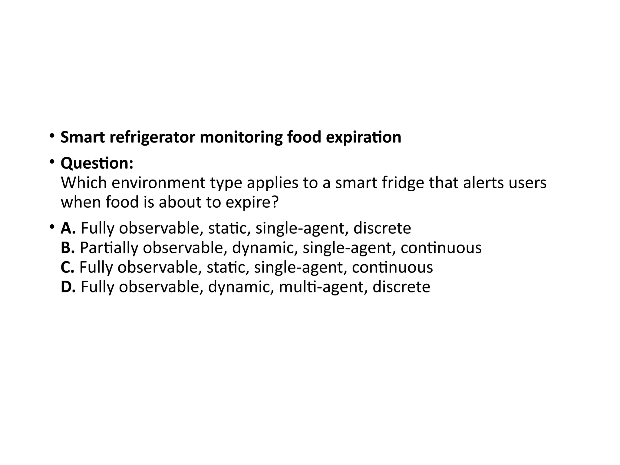 • Smart refrigerator monitoring food expiration
• Question:
Which environment type applies to a smart fridge that alerts users
when food is about to expire?
• A. Fully observable, static, single-agent, discrete
B. Partially observable, dynamic, single-agent, continuous
C. Fully observable, static, single-agent, continuous
D. Fully observable, dynamic, multi-agent, discrete
 