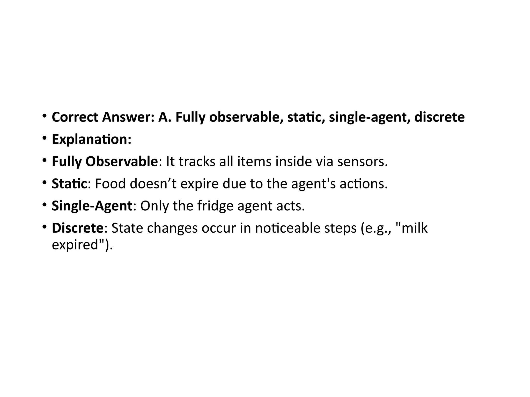• Correct Answer: A. Fully observable, static, single-agent, discrete
• Explanation:
• Fully Observable: It tracks all items inside via sensors.
• Static: Food doesn’t expire due to the agent's actions.
• Single-Agent: Only the fridge agent acts.
• Discrete: State changes occur in noticeable steps (e.g., "milk
expired").
 