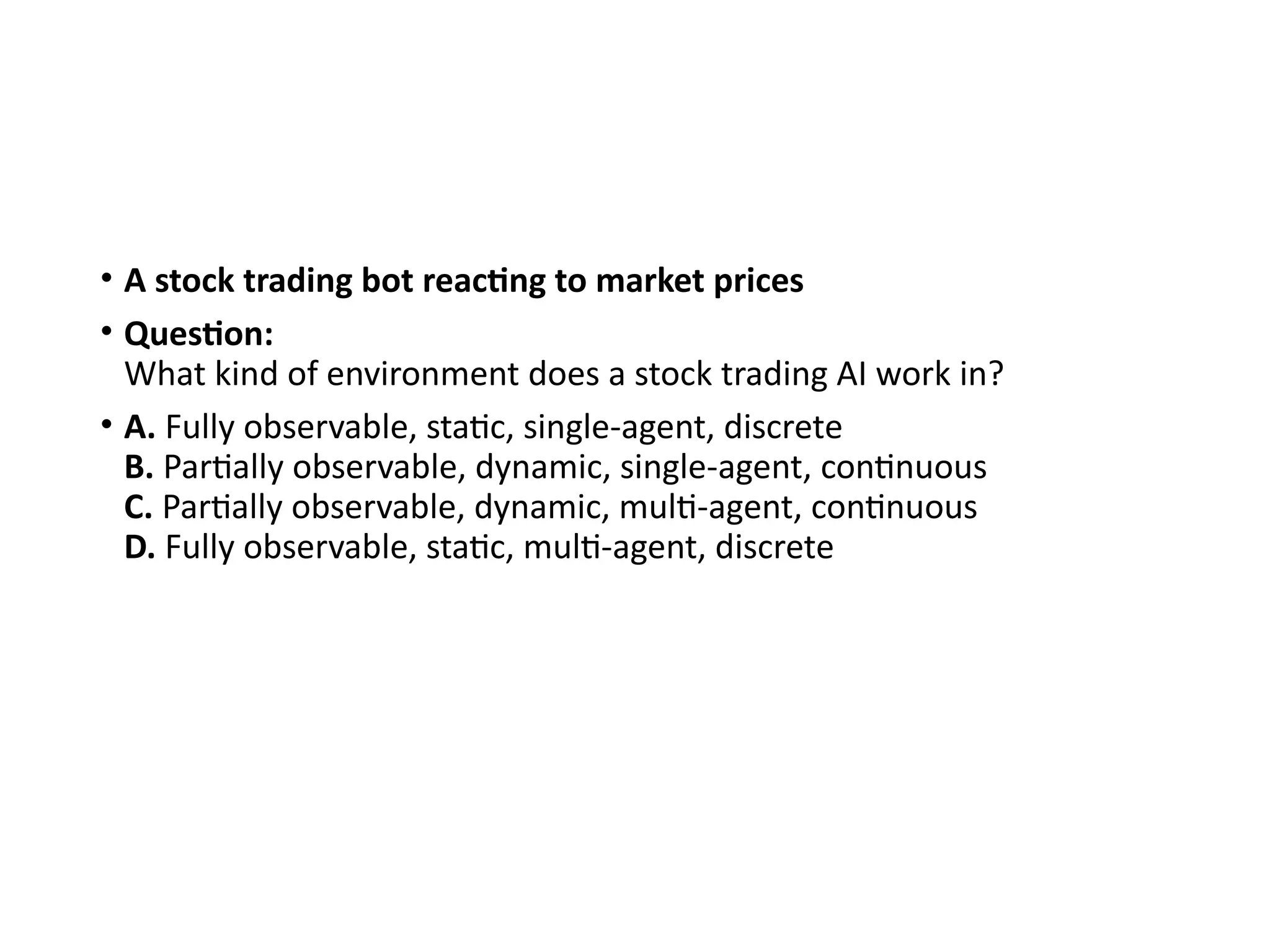 • A stock trading bot reacting to market prices
• Question:
What kind of environment does a stock trading AI work in?
• A. Fully observable, static, single-agent, discrete
B. Partially observable, dynamic, single-agent, continuous
C. Partially observable, dynamic, multi-agent, continuous
D. Fully observable, static, multi-agent, discrete
 