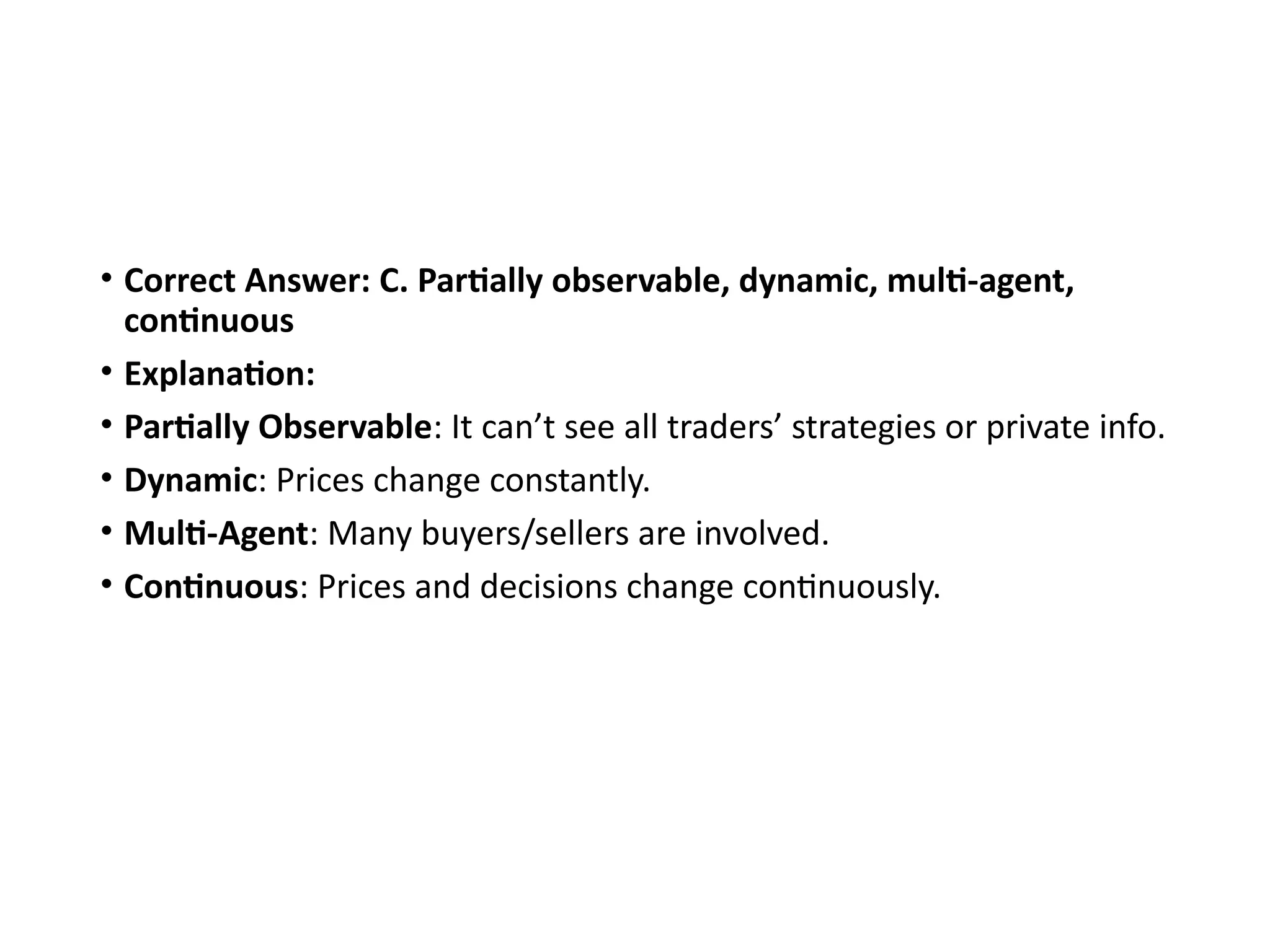 • Correct Answer: C. Partially observable, dynamic, multi-agent,
continuous
• Explanation:
• Partially Observable: It can’t see all traders’ strategies or private info.
• Dynamic: Prices change constantly.
• Multi-Agent: Many buyers/sellers are involved.
• Continuous: Prices and decisions change continuously.
 