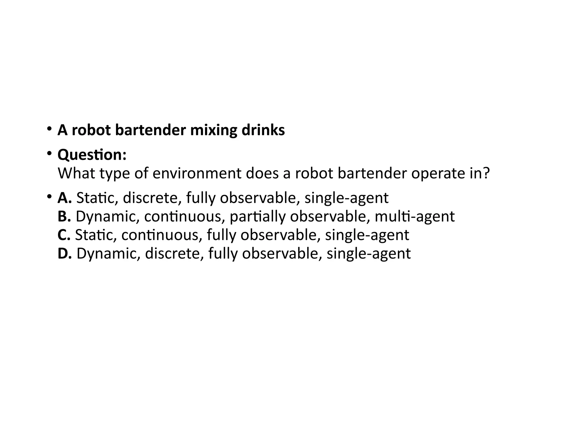 • A robot bartender mixing drinks
• Question:
What type of environment does a robot bartender operate in?
• A. Static, discrete, fully observable, single-agent
B. Dynamic, continuous, partially observable, multi-agent
C. Static, continuous, fully observable, single-agent
D. Dynamic, discrete, fully observable, single-agent
 