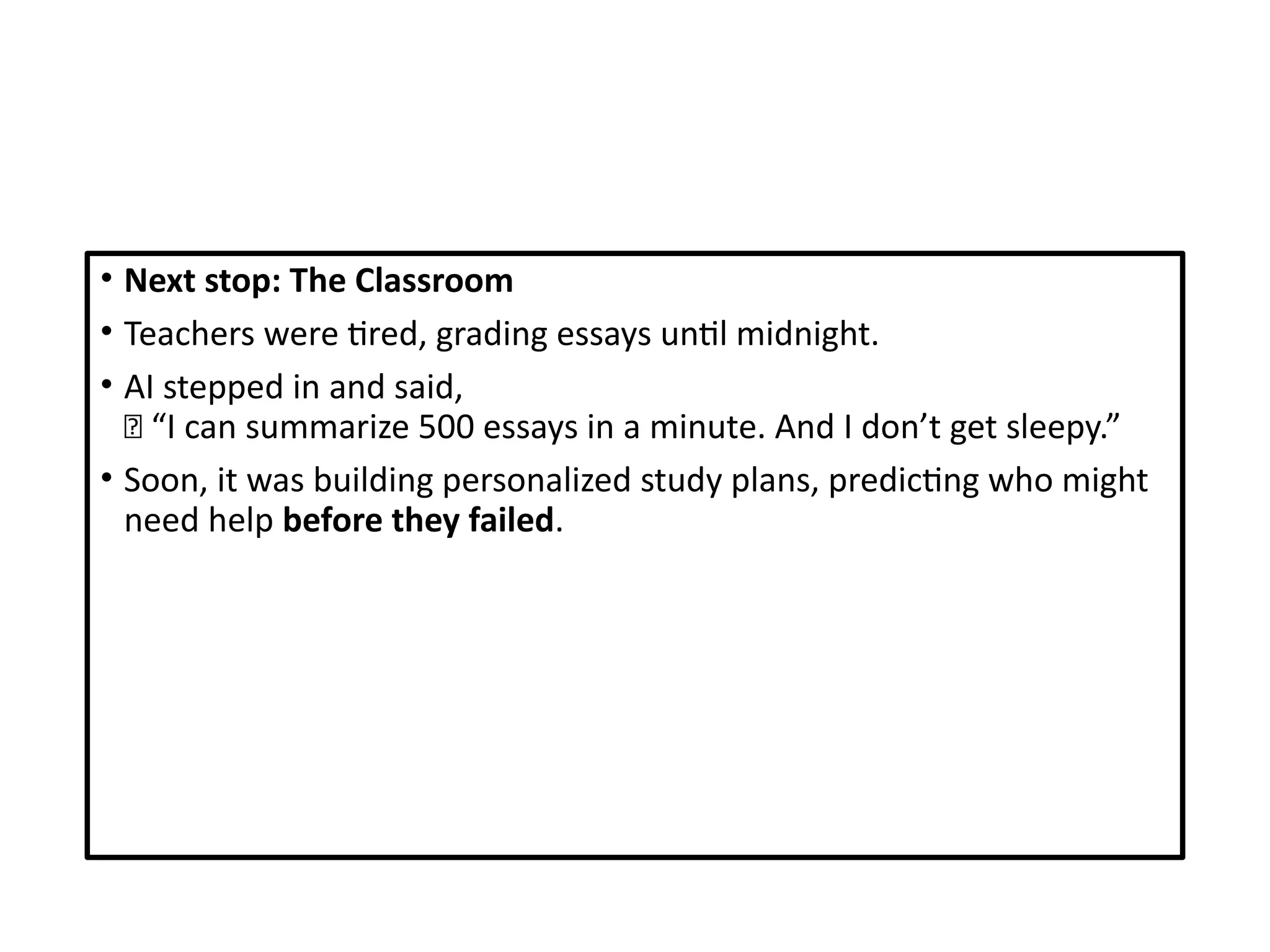 • Next stop: The Classroom
• Teachers were tired, grading essays until midnight.
• AI stepped in and said,
🧠 “I can summarize 500 essays in a minute. And I don’t get sleepy.”
• Soon, it was building personalized study plans, predicting who might
need help before they failed.
 