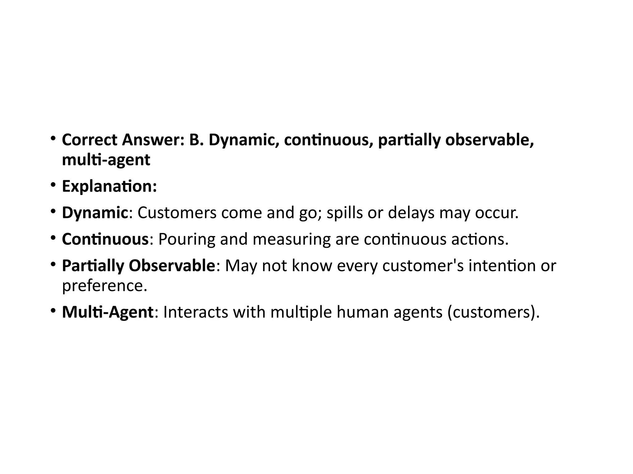 • Correct Answer: B. Dynamic, continuous, partially observable,
multi-agent
• Explanation:
• Dynamic: Customers come and go; spills or delays may occur.
• Continuous: Pouring and measuring are continuous actions.
• Partially Observable: May not know every customer's intention or
preference.
• Multi-Agent: Interacts with multiple human agents (customers).
 