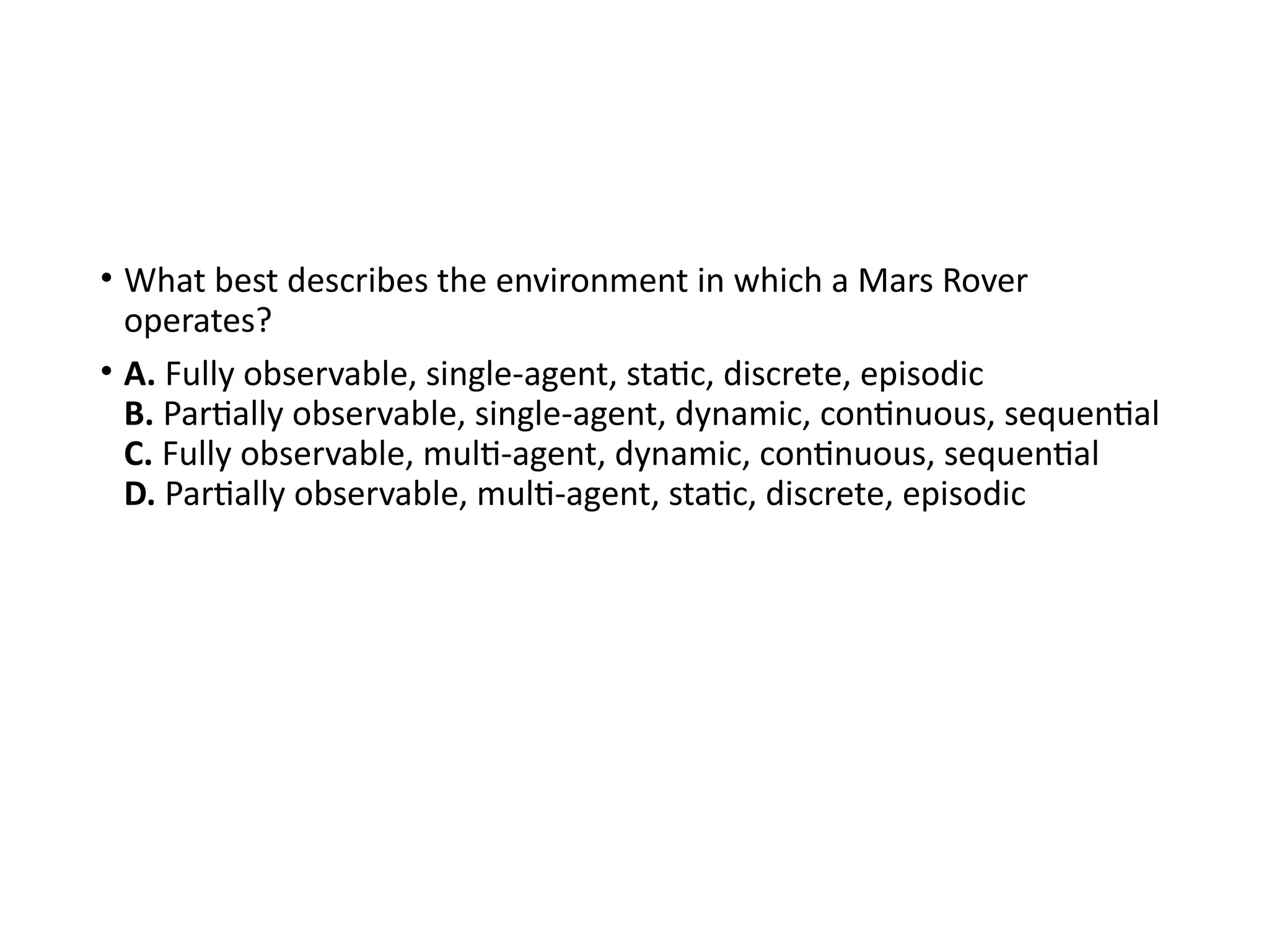 • What best describes the environment in which a Mars Rover
operates?
• A. Fully observable, single-agent, static, discrete, episodic
B. Partially observable, single-agent, dynamic, continuous, sequential
C. Fully observable, multi-agent, dynamic, continuous, sequential
D. Partially observable, multi-agent, static, discrete, episodic
 