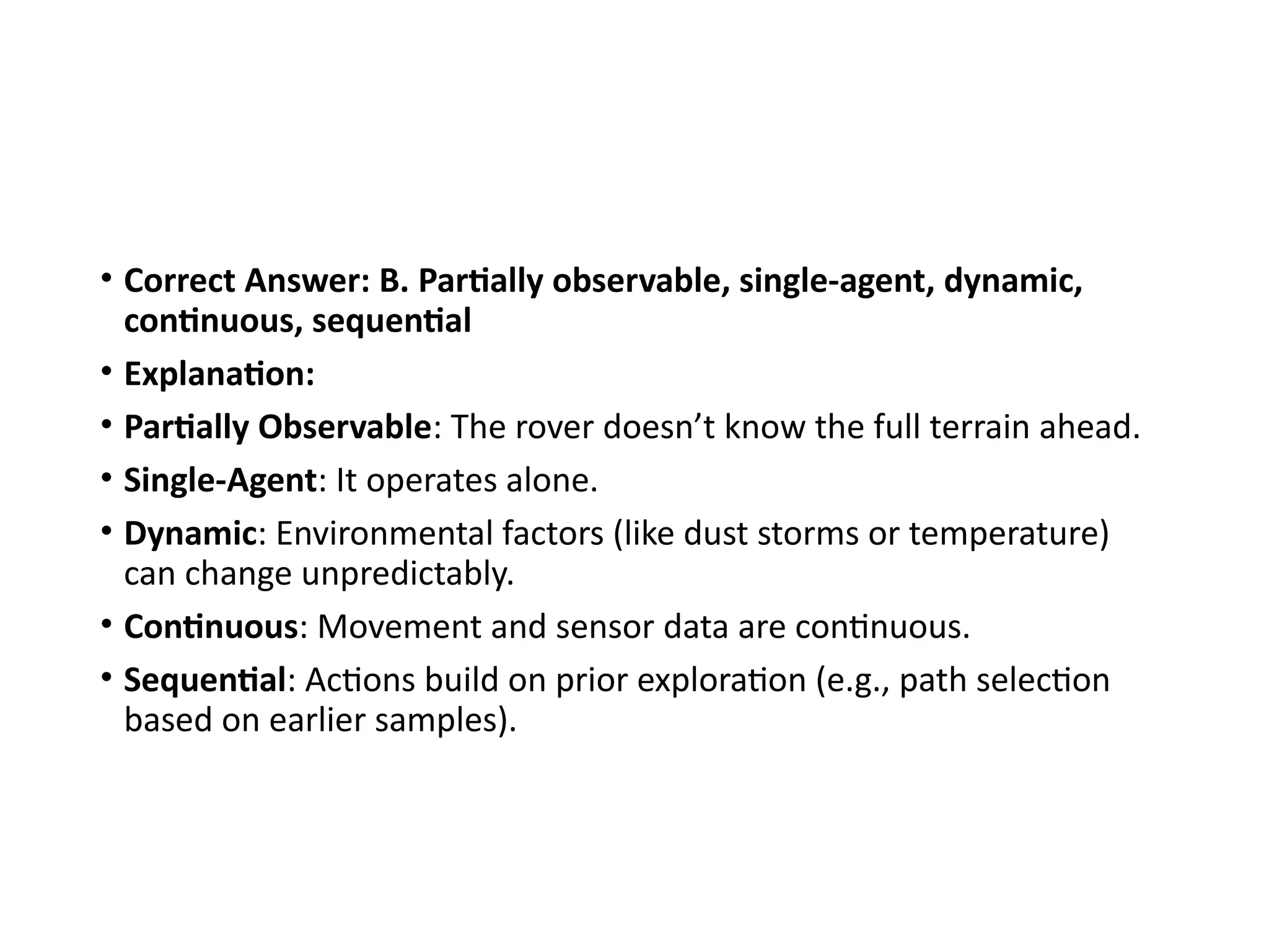 • Correct Answer: B. Partially observable, single-agent, dynamic,
continuous, sequential
• Explanation:
• Partially Observable: The rover doesn’t know the full terrain ahead.
• Single-Agent: It operates alone.
• Dynamic: Environmental factors (like dust storms or temperature)
can change unpredictably.
• Continuous: Movement and sensor data are continuous.
• Sequential: Actions build on prior exploration (e.g., path selection
based on earlier samples).
 