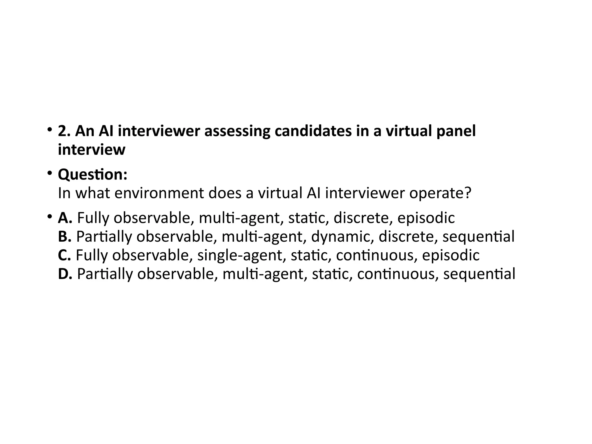 • 2. An AI interviewer assessing candidates in a virtual panel
interview
• Question:
In what environment does a virtual AI interviewer operate?
• A. Fully observable, multi-agent, static, discrete, episodic
B. Partially observable, multi-agent, dynamic, discrete, sequential
C. Fully observable, single-agent, static, continuous, episodic
D. Partially observable, multi-agent, static, continuous, sequential
 