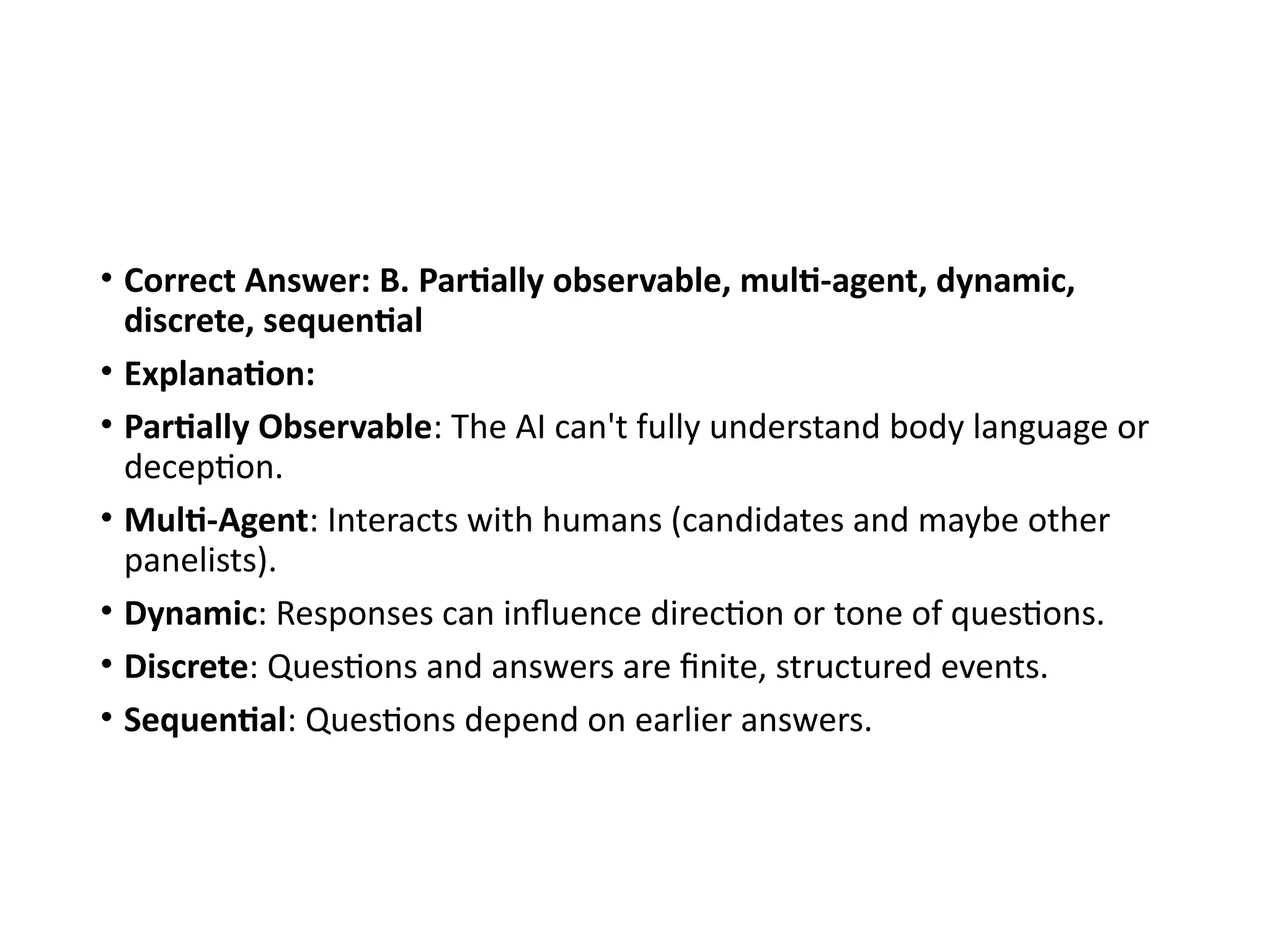 • Correct Answer: B. Partially observable, multi-agent, dynamic,
discrete, sequential
• Explanation:
• Partially Observable: The AI can't fully understand body language or
deception.
• Multi-Agent: Interacts with humans (candidates and maybe other
panelists).
• Dynamic: Responses can influence direction or tone of questions.
• Discrete: Questions and answers are finite, structured events.
• Sequential: Questions depend on earlier answers.
 