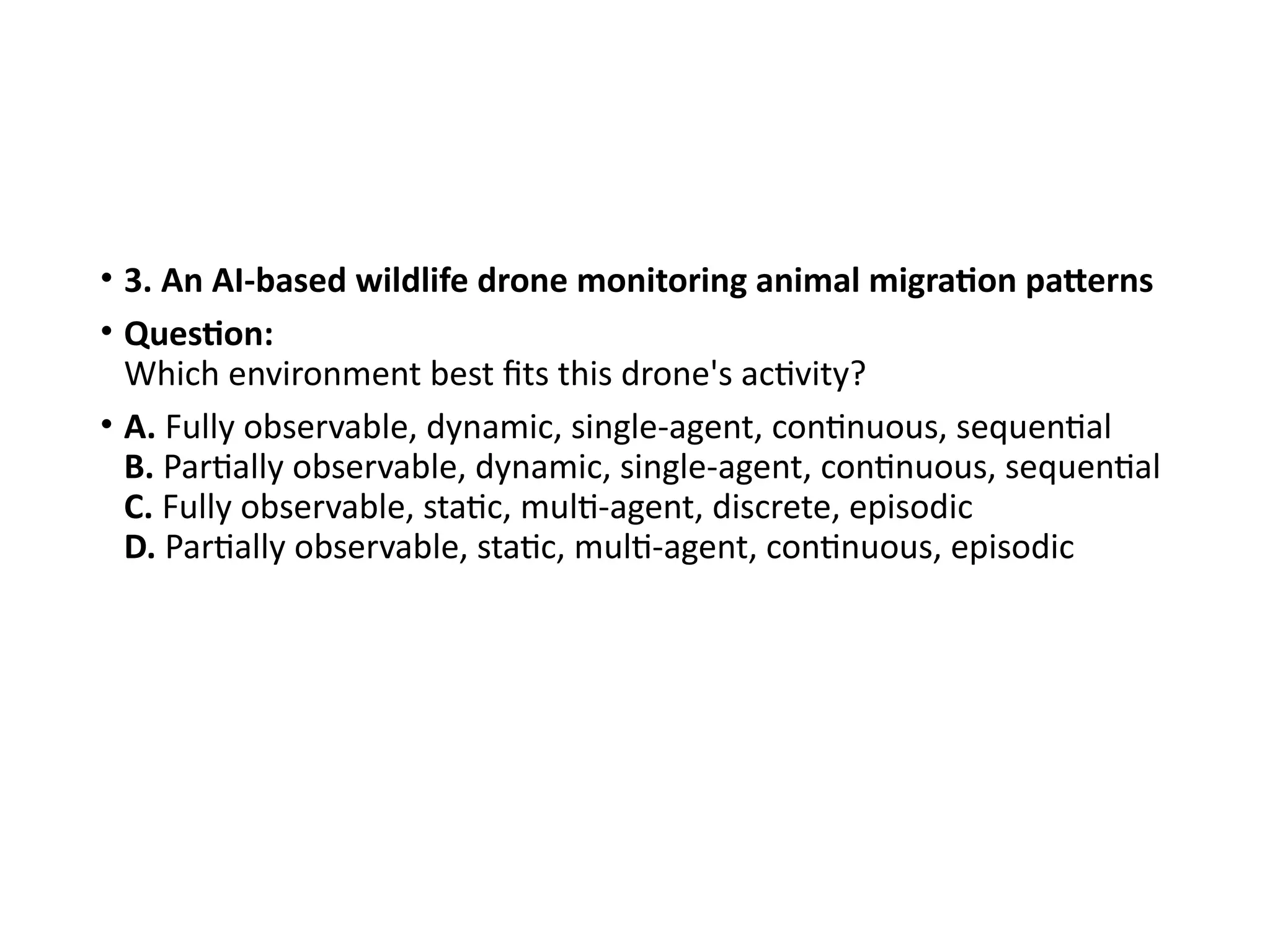 • 3. An AI-based wildlife drone monitoring animal migration patterns
• Question:
Which environment best fits this drone's activity?
• A. Fully observable, dynamic, single-agent, continuous, sequential
B. Partially observable, dynamic, single-agent, continuous, sequential
C. Fully observable, static, multi-agent, discrete, episodic
D. Partially observable, static, multi-agent, continuous, episodic
 