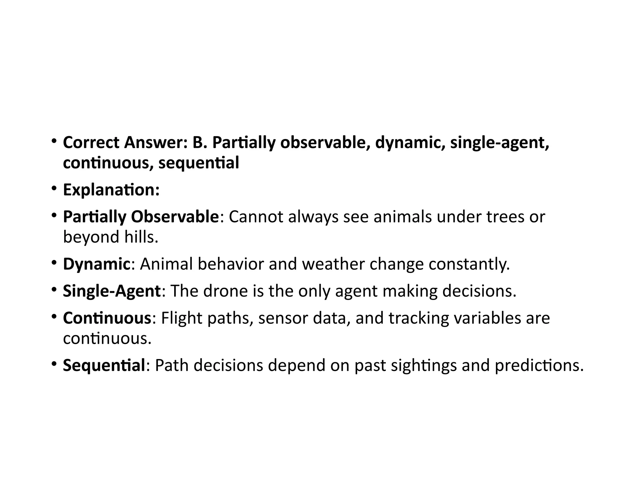 • Correct Answer: B. Partially observable, dynamic, single-agent,
continuous, sequential
• Explanation:
• Partially Observable: Cannot always see animals under trees or
beyond hills.
• Dynamic: Animal behavior and weather change constantly.
• Single-Agent: The drone is the only agent making decisions.
• Continuous: Flight paths, sensor data, and tracking variables are
continuous.
• Sequential: Path decisions depend on past sightings and predictions.
 