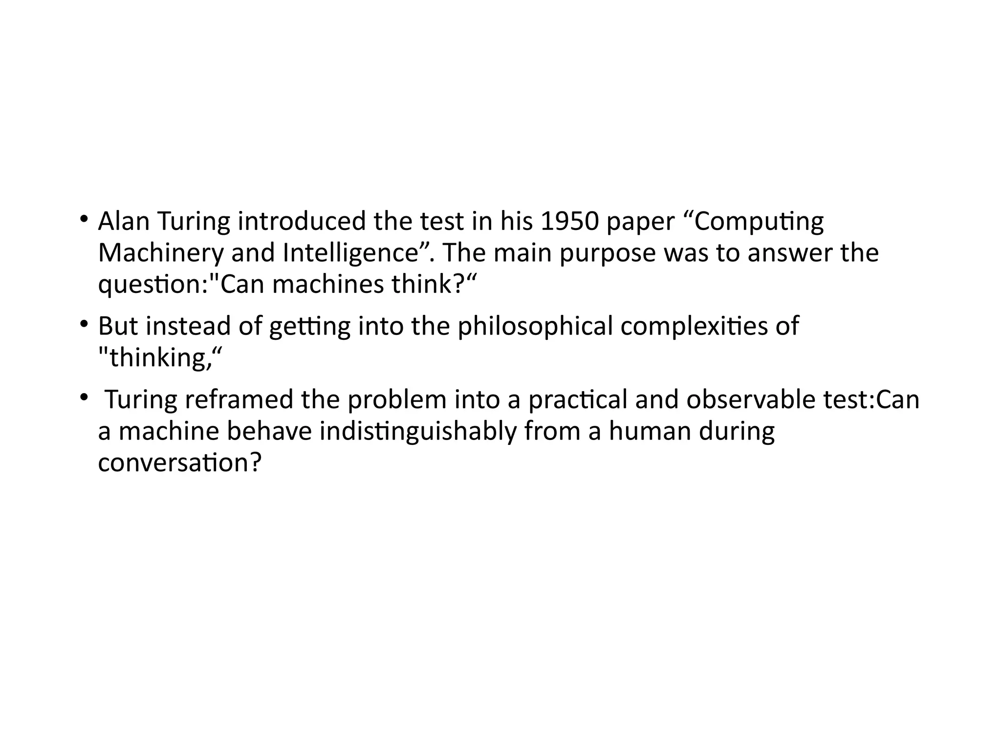 • Alan Turing introduced the test in his 1950 paper “Computing
Machinery and Intelligence”. The main purpose was to answer the
question:"Can machines think?“
• But instead of getting into the philosophical complexities of
"thinking,“
• Turing reframed the problem into a practical and observable test:Can
a machine behave indistinguishably from a human during
conversation?
 