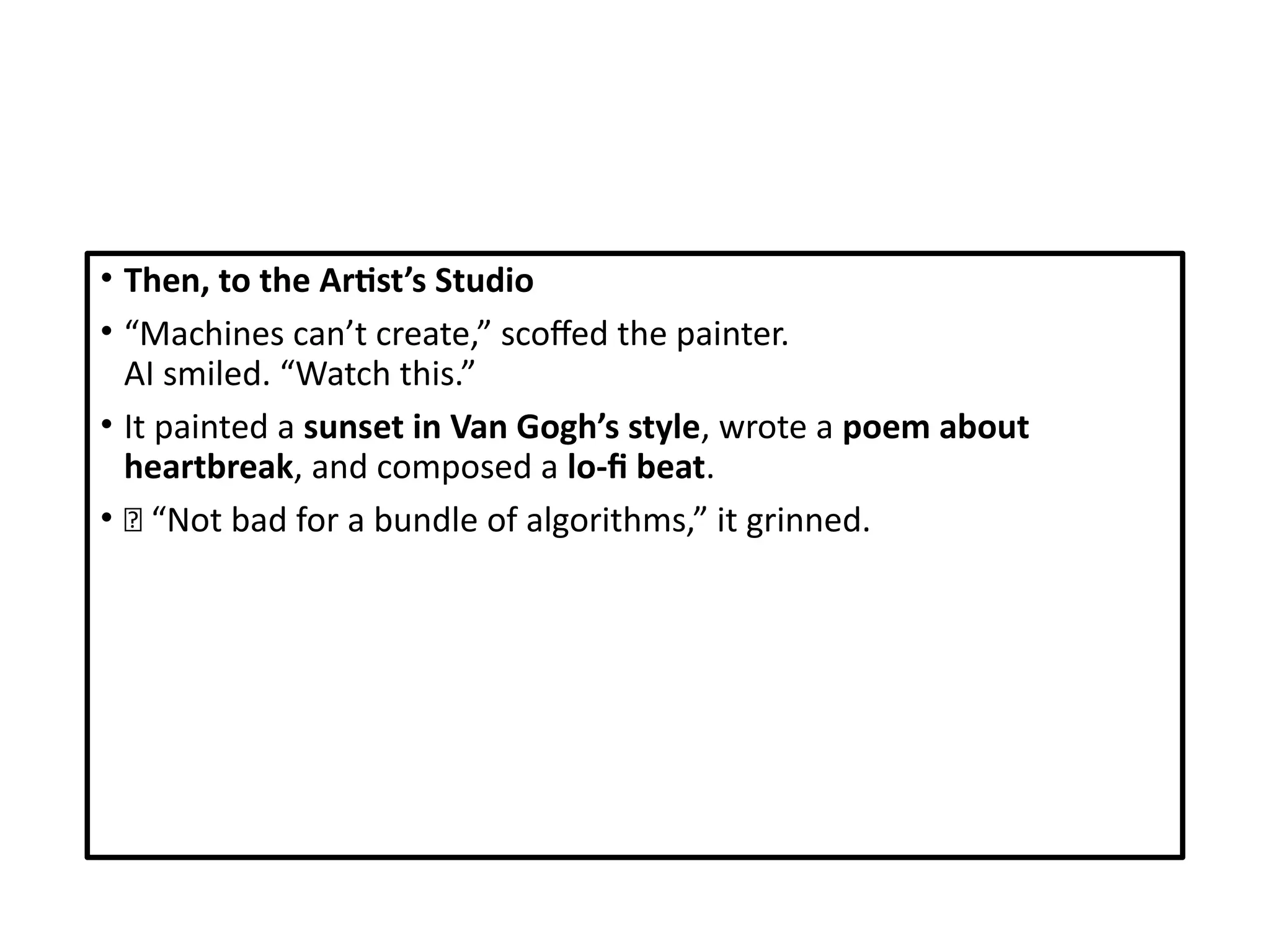 • Then, to the Artist’s Studio
• “Machines can’t create,” scoffed the painter.
AI smiled. “Watch this.”
• It painted a sunset in Van Gogh’s style, wrote a poem about
heartbreak, and composed a lo-fi beat.
• 🎶 “Not bad for a bundle of algorithms,” it grinned.
 