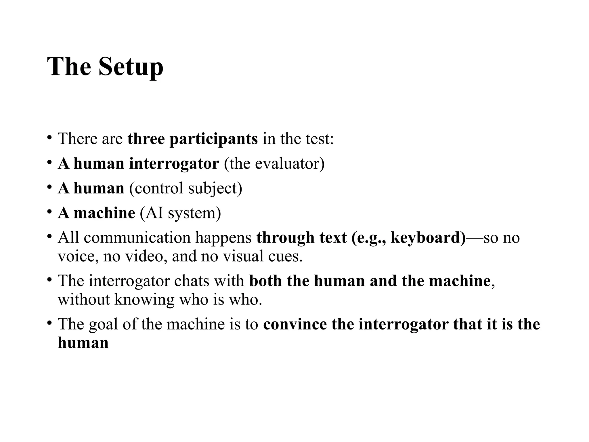 The Setup
• There are three participants in the test:
• A human interrogator (the evaluator)
• A human (control subject)
• A machine (AI system)
• All communication happens through text (e.g., keyboard)—so no
voice, no video, and no visual cues.
• The interrogator chats with both the human and the machine,
without knowing who is who.
• The goal of the machine is to convince the interrogator that it is the
human
 