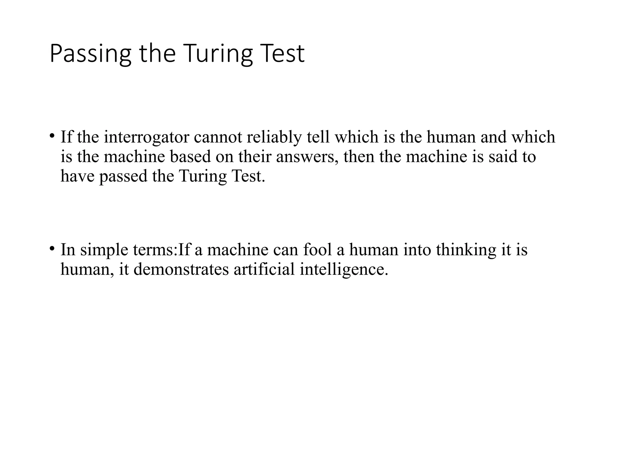Passing the Turing Test
• If the interrogator cannot reliably tell which is the human and which
is the machine based on their answers, then the machine is said to
have passed the Turing Test.
• In simple terms:If a machine can fool a human into thinking it is
human, it demonstrates artificial intelligence.
 