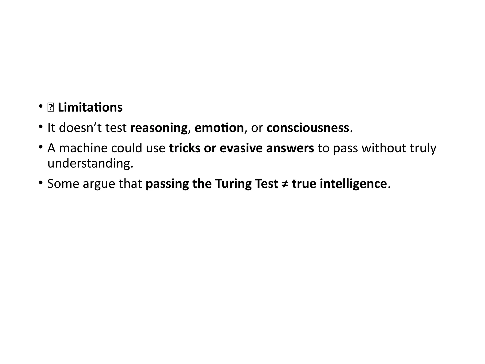• 🚫 Limitations
• It doesn’t test reasoning, emotion, or consciousness.
• A machine could use tricks or evasive answers to pass without truly
understanding.
• Some argue that passing the Turing Test ≠ true intelligence.
 
