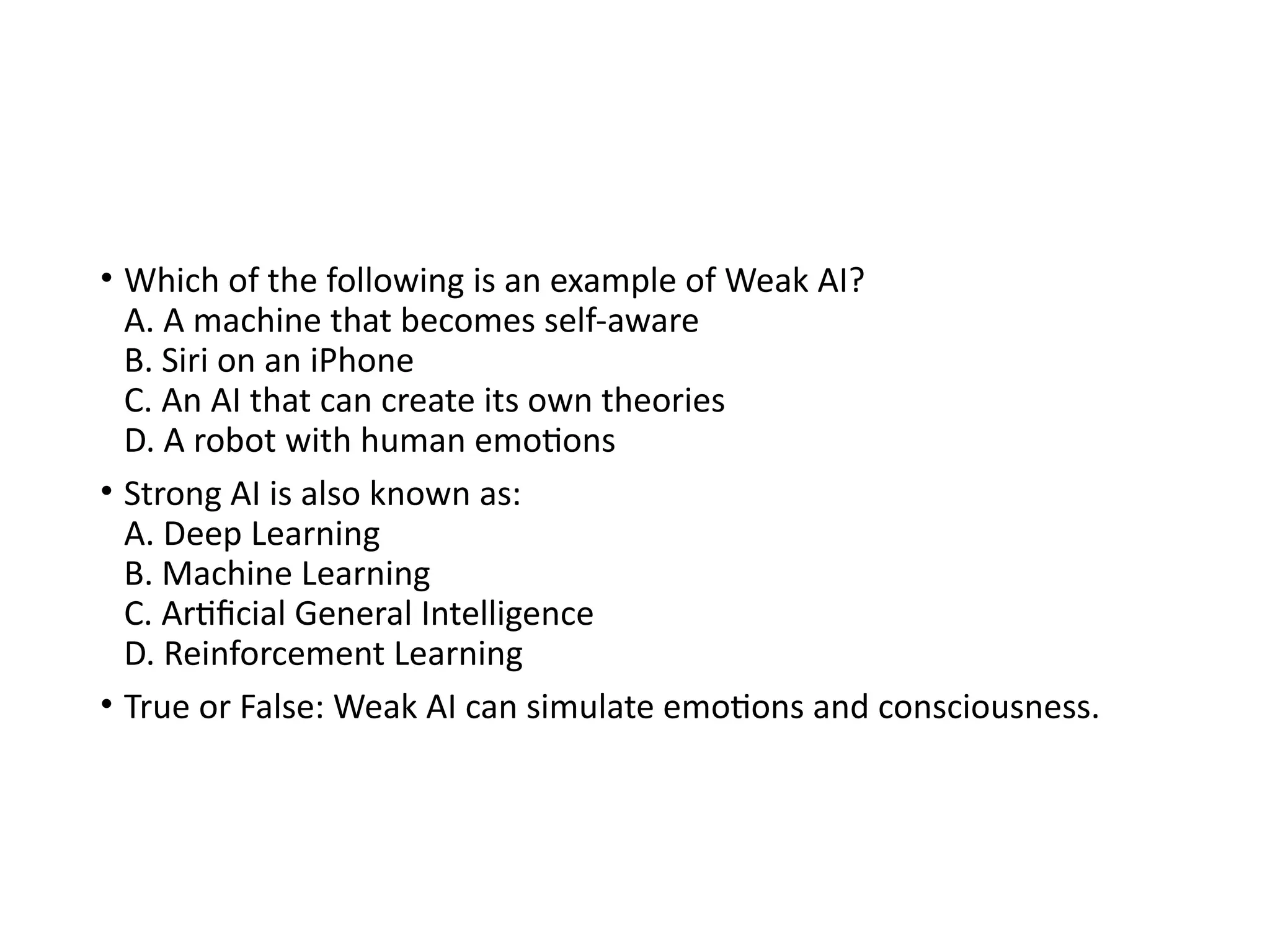• Which of the following is an example of Weak AI?
A. A machine that becomes self-aware
B. Siri on an iPhone
C. An AI that can create its own theories
D. A robot with human emotions
• Strong AI is also known as:
A. Deep Learning
B. Machine Learning
C. Artificial General Intelligence
D. Reinforcement Learning
• True or False: Weak AI can simulate emotions and consciousness.
 