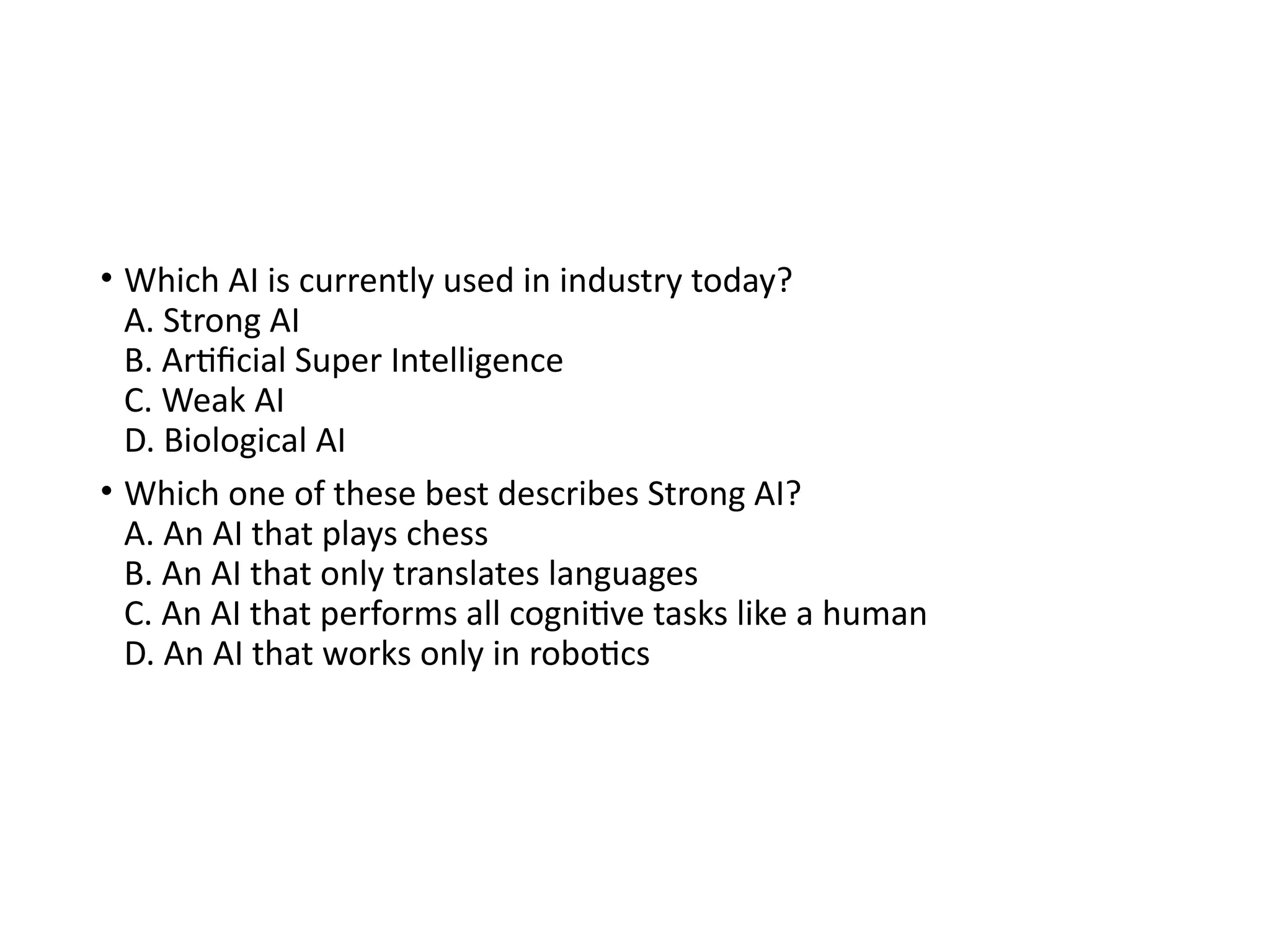 • Which AI is currently used in industry today?
A. Strong AI
B. Artificial Super Intelligence
C. Weak AI
D. Biological AI
• Which one of these best describes Strong AI?
A. An AI that plays chess
B. An AI that only translates languages
C. An AI that performs all cognitive tasks like a human
D. An AI that works only in robotics
 