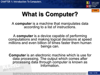 TOPIC
CHAPTER 1: Introduction To Computers
A computer is a machine that manipulates data
according to a list of instructions.
A computer is a device capable of performing
computations and making logical decisions at speed
millions and even billion of times faster them human
beings can.
Computer is an electronic machine which is use for
data processing. The output which comes after
processing data through computer is known as
Information.
What is Computer?
Slide 1 of 84
 