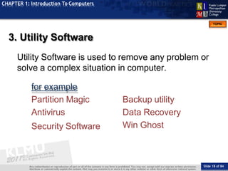 TOPIC
CHAPTER 1: Introduction To Computers
3. Utility Software
Utility Software is used to remove any problem or
solve a complex situation in computer.
for example
Partition Magic
Antivirus
Security Software
Slide 18 of 84
Backup utility
Data Recovery
Win Ghost
 
