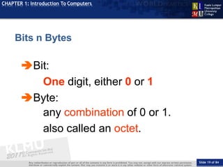 TOPIC
CHAPTER 1: Introduction To Computers
Bit:
Slide 19 of 84
One digit, either 0 or 1
Byte:
any combination of 0 or 1.
also called an octet.
Bits n Bytes
 